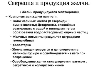 Секреция и продукция желчи.
» Желчь продуцируется гепатоцитами
– Компонентами желчи являютя:
• Соли желчных кислот (= стероиды +
аминокислоты) Детергенты, способные
реагировать с водой и липидами путем
образования водорастворимых жирных частиц
• Желчные пигменты (результат деградации
гемоглобина)
• Холестерин
- Желчь концентрируется и депонируется в
желчном пузыре и освобождается из него при
сокращении
- Освобождение желчи стимулируется вагусом ,
секретином и холецистокинином

 