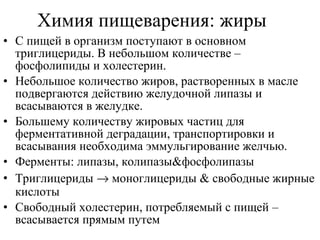 Химия пищеварения: жиры
• С пищей в организм поступают в основном
триглицериды. В небольшом количестве –
фосфолипиды и холестерин.
• Небольшое количество жиров, растворенных в масле
подвергаются действию желудочной липазы и
всасываются в желудке.
• Большему количеству жировых частиц для
ферментативной деградации, транспортировки и
всасывания необходима эммульгирование желчью.
• Ферменты: липазы, колипазы&фосфолипазы
• Триглицериды → моноглицериды & свободные жирные
кислоты
• Свободный холестерин, потребляемый с пищей –
всасывается прямым путем

 