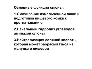 Основные функции слюны:
1.Смачивание измельченной пищи и
подготовка пищевого комка к
проглатыванию
2.Начальный гидролиз углеводов
амилазой слюны
3.Нейтрализация соляной кислоты,
которая может забрасываться из
желудка в пищевод

 