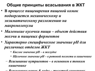 Общие принципы всасывания в ЖКТ
• В процессе пищеварения пищевой комок
подвергается механическому и
энзиматическому разложению на
макромолекулы
• Маленькие кусочки пищи – объект действия
желчи и пищевых ферментов
• Характерно специфическое значение pH для
различных отделов ЖКТ
• Кислое значение рН – в желудке
• Щелочное значение рН – в ротовой полости и кишечнике

– Всасывание нутриентов – в основном в тонком
кишечнике

 