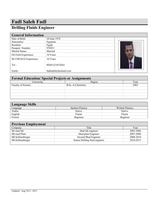 Fadl Saleh Fadl
Drilling Fluids Engineer
General Information
Date of Birth: 28 June 1978
Nationality: Egyptian
Resident: Egypt
Passport Number: 976931
Marital Status: Married
Oil Field Experience: 10 Years
M-I SWACO Experience:
Tel :
Emile:
10 Years
00201223472643
fadlsaleh@hotmail.com
Formal Education/ Special Projects or Assignments
University Degree Year
Faculty of Science B.Sc. in Chemistry 2003
Language Skills
Language Spoken Fluency Written Fluency
Arabic Native Native
English Fluent Fluent
French Beginner Beginner
Previous Employment
Company Title Year
Mi mud lab Mud lab engineer 2005-2006
MI mud Plant Mud plant Engineer 2007-2008
MI-Schlumberger Second Mud Engineer 2008-2010
MI-Schlumberger Senior Drilling fluid engineer 2010-2015
Updated : Aug V0.2 - 2015
 