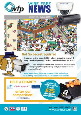 WIRE FREE
NEWS
Edition 20 • August 2016
Not So Secret Squirrel
Imagine, losing your child in a busy shopping centre! If
only they had great CCTV that could find them for you…
Well, Avigilon Appearance Search can automatically
track people through buildings and you’ll be re-united in
minutes (Phew!).
Read more about this truly amazing CCTV technology
on our blog, visit: www.w-fp.co.uk/Appearance-Search/
Call us on: 01277 724779
www.w-fp.co.uk
HELP A CHARITY
enter our
competition!
See next page...
ANOTHERCOMPETITIONTO WIN
£25AMAZONVOUCHERS!
 
