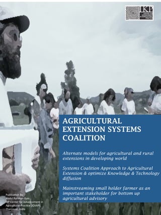 AGRICULTURAL
EXTENSION SYSTEMS
COALITION
Alternate models for agricultural and rural
extensions in developing world
Systems Coalition Approach to Agricultural
Extension & optimize Knowledge & Technology
diffusion
Mainstreaming small holder farmer as an
important stakeholder for bottom up
agricultural advisory
Publica(on	
  By	
  
Abdul	
  Rahman	
  Ilyas	
  
IKP	
  Center	
  for	
  Advancement	
  in	
  
Agricultural	
  Prac(ce	
  (ICAAP)	
  
Thanjavur,	
  India	
  
 