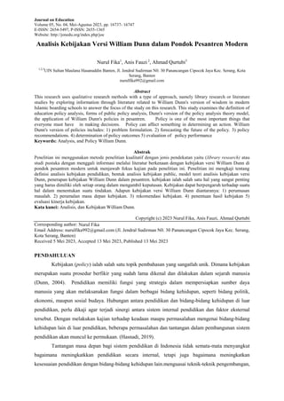 Journal on Education
Volume 05, No. 04, Mei-Agustus 2023, pp. 16737- 16747
E-ISSN: 2654-5497, P-ISSN: 2655-1365
Website: http://jonedu.org/index.php/joe
Analisis Kebijakan Versi William Dunn dalam Pondok Pesantren Modern
Nurul Fika1
, Anis Fauzi 2
, Ahmad Qurtubi3
1,2,3
UIN Sultan Maulana Hasanuddin Banten, Jl. Jendral Sudirman N0. 30 Panancangan Cipocok Jaya Kec. Serang, Kota
Serang, Banten
nurulfika992@gmail.com
Abstract
This research uses qualitative research methods with a type of approach, namely library research or literature
studies by exploring information through literature related to William Dunn's version of wisdom in modern
Islamic boarding schools to answer the focus of the study on this research. This study examines the definition of
education policy analysis, forms of public policy analysis, Dunn's version of the policy analysis theory model,
the application of William Dunn's policies in pesantren. Policy is one of the most important things that
everyone must have in making decisions. Policy can affect something in determining an action. William
Dunn's version of policies includes: 1) problem formulation. 2) forecasting the future of the policy. 3) policy
recommendations. 4) determination of policy outcomes 5) evaluation of policy performance
Keywords: Analysis, and Policy William Dunn.
Abstrak
Penelitian ini menggunakan metode penelitian kualitatif dengan jenis pendekatan yaitu (library research) atau
studi pustaka dengan menggali informasi melalui literatur berkenaan dengan kebijakan versi William Dunn di
pondok pesantren modern untuk menjawab fokus kajian pada penelitian ini. Penelitian ini mengkaji tentang
definisi analisis kebijakan pendidikan, bentuk analisis kebijakan public, model teori analisis kebijakan versi
Dunn, penerapan kebijakan William Dunn dalam pesantren. kebijakan ialah salah satu hal yang sangat penting
yang harus dimiliki oleh setiap orang dalam mengambil keputusan. Kebijakan dapat berpengaruh terhadap suatu
hal dalam menentukan suatu tindakan. Adapun kebijakan versi William Dunn diantaranya: 1) perumusan
masalah. 2) peramalan masa depan kebijakan. 3) rekomendasi kebijakan. 4) penentuan hasil kebijakan 5)
evaluasi kinerja kebijakan.
Kata kunci: Analisis, dan Kebijakan William Dunn.
Copyright (c) 2023 Nurul Fika, Anis Fauzi, Ahmad Qurtubi
Corresponding author: Nurul Fika
Email Address: nurulfika992@gmail.com (Jl. Jendral Sudirman N0. 30 Panancangan Cipocok Jaya Kec. Serang,
Kota Serang, Banten)
Received 5 Mei 2023, Accepted 13 Mei 2023, Published 13 Mei 2023
PENDAHULUAN
Kebijakan (policy) ialah salah satu topik pembahasan yang sangatlah unik. Dimana kebijakan
merupakan suatu prosedur berfikir yang sudah lama dikenal dan dilakukan dalam sejarah manusia
(Dunn, 2004). Pendidikan memiliki fungsi yang strategis dalam mempersiapkan sumber daya
manusia yang akan melaksanakan fungsi dalam berbagai bidang kehidupan, seperti bidang politik,
ekonomi, maupun sosial budaya. Hubungan antara pendidikan dan bidang-bidang kehidupan di luar
pendidikan, perlu dikaji agar terjadi sinergi antara sistem internal pendidikan dan faktor eksternal
tersebut. Dengan melakukan kajian terhadap keadaan maupu permasalahan mengenai bidang-bidang
kehidupan lain di luar pendidikan, beberapa permasalahan dan tantangan dalam pembangunan sistem
pendidikan akan muncul ke permukaan. (Hasnadi, 2019).
Tantangan masa depan bagi sistem pendidikan di Indonesia tidak semata-mata menyangkut
bagaimana meningkatkkan pendidikan secara internal, tetapi juga bagaimana meningkatkan
kesesuaian pendidikan dengan bidang-bidang kehidupan lain.menguasai teknik-teknik pengembangan,
 