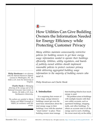 How Utilities Can Give Building
Owners the Information Needed
for Energy Efﬁciency while
Protecting Customer Privacy
Many utilities maintain unnecessarily restrictive
policies for building owners to get basic energy
usage information needed to operate their buildings
efﬁciently. Utilities, utility regulators, and boards
of publicly owned utilities should implement
reasonable policies to protect customer privacy
while delivering aggregated building usage
information to the majority of building owners who
need it.
Philip Henderson and Charlie Harak
I. Introduction
It is surprising that owners of
many large, energy-intensive
buildings cannot get even the
most basic information about the
total energy usage in their
buildings, even with the smartest
‘‘smart meters’’ in place. These
building owners must manage
their buildings blind to how much
energy is used.
The problem arises in buildings
with multiple tenants with their
own utility accounts, such as
apartment buildings, shopping
malls, and ofﬁce buildings. To
obtain an accurate total of all the
energy used in such a building,
the owner must rely on the utility
Philip Henderson is an attorney
with the Natural Resources Defense
Council in Washington, DC. He
holds a J.D. from the University of
Virginia.
Charlie Harak is Managing
Attorney of the energy unit at the
National Consumer Law Center in
Boston. He holds a J.D. from
Northeastern University.
The authors are grateful to Maria
Stamas and Ralph Cavanagh of
NRDC for assistance with this
article.
November 2015, Vol. 28, Issue 9 1040-6190/# 2015 Elsevier Inc. All rights reserved., http://dx.doi.org/10.1016/j.tej.2015.09.018 33
 