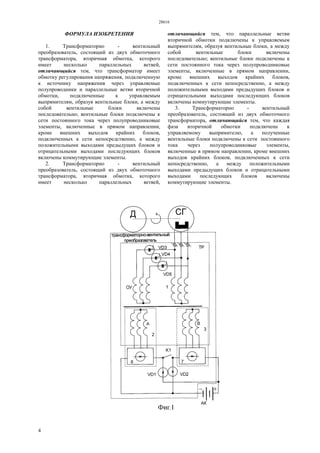 28616
4
ФОРМУЛА ИЗОБРЕТЕНИЯ
1. Трансформаторно - вентильный
преобразователь, состоящий из двух обмоточного
трансформатора, вторичная обмотка, которого
имеет несколько параллельных ветвей,
отличающийся тем, что трансформатор имеет
обмотку регулирования напряжения, подключенную
к источнику напряжения через управляемые
полупроводники и параллельные ветви вторичной
обмотки, подключенные к управляемым
выпрямителям, образуя вентильные блоки, а между
собой вентильные блоки включены
последовательно; вентильные блоки подключены к
сети постоянного тока через полупроводниковые
элементы, включенные в прямом направлении,
кроме внешних выходов крайних блоков,
подключенных к сети непосредственно, а между
положительными выходами предыдущих блоков и
отрицательными выходами последующих блоков
включены коммутирующие элементы.
2. Трансформаторно - вентильный
преобразователь, состоящий из двух обмоточного
трансформатора, вторичная обмотка, которого
имеет несколько параллельных ветвей,
отличающийся тем, что параллельные ветви
вторичной обмотки подключены к управляемым
выпрямителям, образуя вентильные блоки, а между
собой вентильные блоки включены
последовательно; вентильные блоки подключены к
сети постоянного тока через полупроводниковые
элементы, включенные в прямом направлении,
кроме внешних выходов крайних блоков,
подключенных к сети непосредственно, а между
положительными выходами предыдущих блоков и
отрицательными выходами последующих блоков
включены коммутирующие элементы.
3. Трансформаторно - вентильный
преобразователь, состоящий из двух обмоточного
трансформатора, отличающийся тем, что каждая
фаза вторичной обмотки подключена к
управляемому выпрямителю, а полученные
вентильные блоки подключены к сети постоянного
тока через полупроводниковые элементы,
включенные в прямом направлении, кроме внешних
выходов крайних блоков, подключенных к сети
непосредственно, а между положительными
выходами предыдущих блоков и отрицательными
выходами последующих блоков включены
коммутирующие элементы.
 