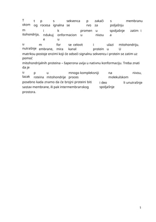 1
1
T
okom
t
og
p
rocesa
s
ignalna
sekvenca
se
p
rvo
zakači
za
s
poljašnju
membranu
m
itohondrija,
i
ndukuj
e
k
onformacion
u
promen
u
u
nivou
spoljašnje
a
zatim i
u
nutrašnje
m
embrane,
for
mira
se celovit
kanal
i
protein
ulazi
u
mitohondriju.
U
matriksu postoje enzimi koji će odseći signalnu sekvencu i protein se zatim uz
pomoć
mitohondrijalnih proteina – šaperona uvija u nativnu konformaciju. Treba znati
da je
u
lazak
p
roteina
u
mitohondrije
mnogo kompleksniji
proces
na
molekulskom
nivou,
posebno kada znamo da će brojni proteini biti
sastav membrane, ili pak intermembranskog
prostora.
i deo
spoljašnje
li unutrašnje
 