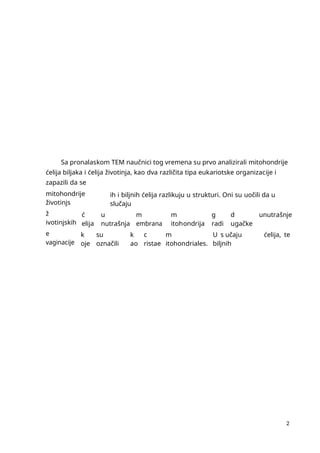 2
Sa pronalaskom TEM naučnici tog vremena su prvo analizirali mitohondrije
ćelija biljaka i ćelija životinja, kao dva različita tipa eukariotske organizacije i
zapazili da se
mitohondrije
životinjs
ih i biljnih ćelija razlikuju u strukturi. Oni su uočili da u
slučaju
ž
ivotinjskih
ć
elija
u
nutrašnja
m
embrana
m
itohondrija
g
radi
d
ugačke
unutrašnje
e
vaginacije
k
oje
su
označili
k
ao
c
ristae
m
itohondriales.
U s učaju
biljnih
ćelija, te
 
