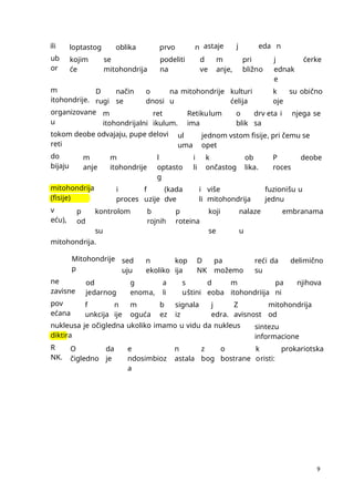 9
ili loptastog oblika prvo n astaje j eda n
ub
or
kojim
će
se
mitohondrija
podeliti
na
d
ve
m
anje,
pri
bližno
j
ednak
e
ćerke
m
itohondrije.
D
rugi
način
se
o
dnosi
na mitohondrije
u
kulturi
ćelija
k
oje
su obično
organizovane
u
m
itohondrijalni
ret
ikulum.
Retikulum
ima
o
blik
drv eta i
sa
njega se
tokom deobe odvajaju, pupe delovi
reti
ul
uma
jednom vstom fisije, pri čemu se
opet
do
bijaju
m
anje
m
itohondrije
l
optasto
g
i
li
k
ončastog
ob
lika.
P
roces
deobe
mitohondrija
(fisije)
i
proces
f
uzije
(kada
dve
i
li
više
mitohondrija
fuzionišu u
jednu
v
eću),
p
od
kontrolom
su
b
rojnih
p
roteina
koji
se
nalaze
u
embranama
mitohondrija.
Mitohondrije
p
sed
uju
n
ekoliko
kop
ija
D
NK
pa
možemo
reći da
su
delimično
ne
zavisne
od
jedarnog
g
enoma,
a
li
s
uštini
d
eoba
m
itohondriija
pa
ni
njihova
pov
ećana
f
unkcija
n
ije
m
oguća
b
ez
signala
iz
j
edra.
Z
avisnost
mitohondrija
od
nukleusa je očigledna ukoliko imamo u vidu da nukleus
diktira
sintezu
informacione
R
NK.
O
čigledno
da
je
e
ndosimbioz
a
n
astala
z
bog
o
bostrane
k
oristi:
prokariotska
 