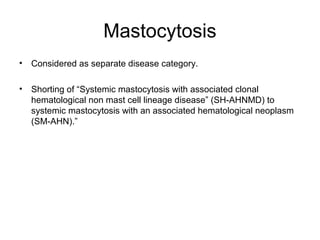 Mastocytosis
• Considered as separate disease category.
• Shorting of “Systemic mastocytosis with associated clonal
hematological non mast cell lineage disease” (SH-AHNMD) to
systemic mastocytosis with an associated hematological neoplasm
(SM-AHN).”
 