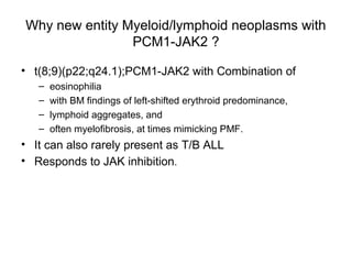 Why new entity Myeloid/lymphoid neoplasms with
PCM1-JAK2 ?
• t(8;9)(p22;q24.1);PCM1-JAK2 with Combination of
– eosinophilia
– with BM findings of left-shifted erythroid predominance,
– lymphoid aggregates, and
– often myelofibrosis, at times mimicking PMF.
• It can also rarely present as T/B ALL
• Responds to JAK inhibition.
 