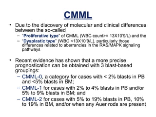 CMML
• Due to the discovery of molecular and clinical differences
between the so-called
– “Proliferative type” of CMML (WBC count>= 13X10’9/L) and the
– “Dysplastic type” (WBC <13X10’9/L), particularly those
differences related to aberrancies in the RAS/MAPK signaling
pathways
• Recent evidence has shown that a more precise
prognostication can be obtained with 3 blast-based
groupings:
– CMML-0, a category for cases with < 2% blasts in PB
and <5% blasts in BM;
– CMML-1 for cases with 2% to 4% blasts in PB and/or
5% to 9% blasts in BM; and
– CMML-2 for cases with 5% to 19% blasts in PB, 10%
to 19% in BM, and/or when any Auer rods are present
 