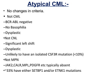 Atypical CML:-
• No changes in criteria.
• Not CML
–BCR-ABL negative
–No Basophilia
–Dysplastic
•Not CNL
–Significant left shift
–Dysplastic
–Unlikely to have an isolated CSF3R mutation (<10%)
•Not MPN
–JAK2,CALR,MPL,PDGFR etc typically absent
•~33% have either SETBP1 and/or ETNK1 mutations
 