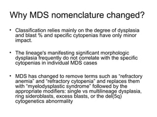 Why MDS nomenclature changed?
• Classification relies mainly on the degree of dysplasia
and blast % and specific cytopenias have only minor
impact.
• The lineage's manifesting significant morphologic
dysplasia frequently do not correlate with the specific
cytopenias in individual MDS cases
• MDS has changed to remove terms such as “refractory
anemia” and “refractory cytopenia” and replaces them
with “myelodysplastic syndrome” followed by the
appropriate modifiers: single vs multilineage dysplasia,
ring sideroblasts, excess blasts, or the del(5q)
cytogenetics abnormality
 