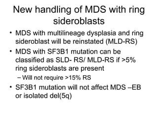 New handling of MDS with ring
sideroblasts
• MDS with multilineage dysplasia and ring
sideroblast will be reinstated (MLD-RS)
• MDS with SF3B1 mutation can be
classified as SLD- RS/ MLD-RS if >5%
ring sideroblasts are present
– Will not require >15% RS
• SF3B1 mutation will not affect MDS –EB
or isolated del(5q)
 