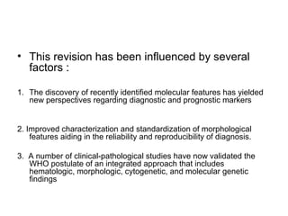 • This revision has been influenced by several
factors :
1. The discovery of recently identified molecular features has yielded
new perspectives regarding diagnostic and prognostic markers
2. Improved characterization and standardization of morphological
features aiding in the reliability and reproducibility of diagnosis.
3. A number of clinical-pathological studies have now validated the
WHO postulate of an integrated approach that includes
hematologic, morphologic, cytogenetic, and molecular genetic
findings
 