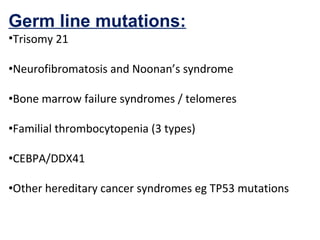 Germ line mutations:
•Trisomy 21
•Neurofibromatosis and Noonan’s syndrome
•Bone marrow failure syndromes / telomeres
•Familial thrombocytopenia (3 types)
•CEBPA/DDX41
•Other hereditary cancer syndromes eg TP53 mutations
 