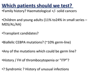 Which patients should we test?
•Family history? Haematological +/- solid cancers
•Children and young adults (11% to24% in small series –
MDS/AL/AA)
•Transplant candidates?
•Biallelic CEBPA mutations? (~10% germ-line)
•Any of the mutations which could be germ line?
•History / FH of thrombocytopenia or “ITP”?
•? Syndromic ? History of unusual infections
 