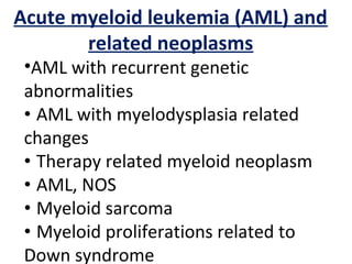 Acute myeloid leukemia (AML) and
related neoplasms
•AML with recurrent genetic
abnormalities
• AML with myelodysplasia related
changes
• Therapy related myeloid neoplasm
• AML, NOS
• Myeloid sarcoma
• Myeloid proliferations related to
Down syndrome
 