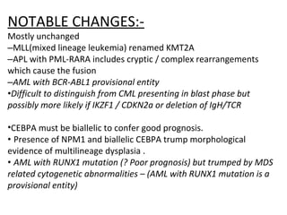 NOTABLE CHANGES:-
Mostly unchanged
–MLL(mixed lineage leukemia) renamed KMT2A
–APL with PML-RARA includes cryptic / complex rearrangements
which cause the fusion
–AML with BCR-ABL1 provisional entity
•Difficult to distinguish from CML presenting in blast phase but
possibly more likely if IKZF1 / CDKN2a or deletion of IgH/TCR
•CEBPA must be biallelic to confer good prognosis.
• Presence of NPM1 and biallelic CEBPA trump morphological
evidence of multilineage dysplasia .
• AML with RUNX1 mutation (? Poor prognosis) but trumped by MDS
related cytogenetic abnormalities – (AML with RUNX1 mutation is a
provisional entity)
 