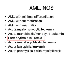 AML, NOS
• AML with minimal differentiation
• AML without maturation
• AML with maturation
• Acute myelomonocytic leukemia
• Acute monoblastic/monocytic leukemia
• Pure erythroid leukemia
• Acute megakaryoblastic leukemia
• Acute basophilic leukemia
• Acute panmyelosis with myelofibrosis
 