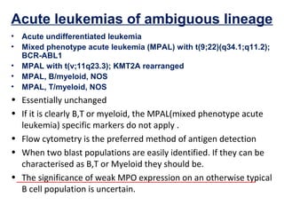 Acute leukemias of ambiguous lineage
• Acute undifferentiated leukemia
• Mixed phenotype acute leukemia (MPAL) with t(9;22)(q34.1;q11.2);
BCR-ABL1
• MPAL with t(v;11q23.3); KMT2A rearranged
• MPAL, B/myeloid, NOS
• MPAL, T/myeloid, NOS
• Essentially unchanged
• If it is clearly B,T or myeloid, the MPAL(mixed phenotype acute
leukemia) specific markers do not apply .
• Flow cytometry is the preferred method of antigen detection
• When two blast populations are easily identified. If they can be
characterised as B,T or Myeloid they should be.
• The significance of weak MPO expression on an otherwise typical
B cell population is uncertain.
 
