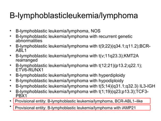 B-lymphoblasticleukemia/lymphoma
• B-lymphoblastic leukemia/lymphoma, NOS
• B-lymphoblastic leukemia/lymphoma with recurrent genetic
abnormalities
• B-lymphoblastic leukemia/lymphoma with t(9;22)(q34.1;q11.2);BCR-
ABL1
• B-lymphoblastic leukemia/lymphoma with t(v;11q23.3);KMT2A
rearranged
• B-lymphoblastic leukemia/lymphoma with t(12;21)(p13.2;q22.1);
ETV6-RUNX1
• B-lymphoblastic leukemia/lymphoma with hyperdiploidy
• B-lymphoblastic leukemia/lymphoma with hypodiploidy
• B-lymphoblastic leukemia/lymphoma with t(5;14)(q31.1;q32.3) IL3-IGH
• B-lymphoblastic leukemia/lymphoma with t(1;19)(q23;p13.3);TCF3-
PBX1
• .
• .
Provisional entity: B-lymphoblastic leukemia/lymphoma, BCR-ABL1–like
Provisional entity: B-lymphoblastic leukemia/lymphoma with iAMP21
 
