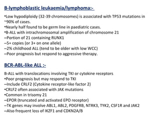 B-lymphoblastic leukaemia/lymphoma:-
•Low hypodiploidy (32-39 chromosomes) is associated with TP53 mutations in
~90% of cases.
•Nearly half found to be germ line in paediatric cases.
•B-ALL with intrachromosomal amplification of chromosome 21
–Portion of 21 containing RUNX1
–5+ copies (or 3+ on one allele)
–2% childhood ALL (tend to be older with low WCC)
–Poor prognosis but respond to aggressive therapy.
BCR-ABL-like ALL :-
B-ALL with translocations involving TKI or cytokine receptors
•Poor prognosis but may respond to TKI
–Include CRLF2 (Cytokine receptor-like factor 2)
•CRLF2 often associated with JAK mutations
•Common in trisomy 21
–EPOR (truncated and activated EPO receptor)
–TK genes may involve ABL1, ABL2, PDGFRB, NTRK3, TYK2, CSF1R and JAK2
–Also frequent loss of IKZF1 and CDKN2A/B
 