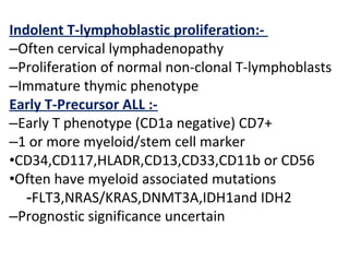 Indolent T-lymphoblastic proliferation:-
–Often cervical lymphadenopathy
–Proliferation of normal non-clonal T-lymphoblasts
–Immature thymic phenotype
Early T-Precursor ALL :-
–Early T phenotype (CD1a negative) CD7+
–1 or more myeloid/stem cell marker
•CD34,CD117,HLADR,CD13,CD33,CD11b or CD56
•Often have myeloid associated mutations
-FLT3,NRAS/KRAS,DNMT3A,IDH1and IDH2
–Prognostic significance uncertain
 