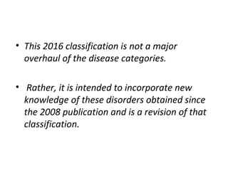 • This 2016 classification is not a major
overhaul of the disease categories.
• Rather, it is intended to incorporate new
knowledge of these disorders obtained since
the 2008 publication and is a revision of that
classification.
 
