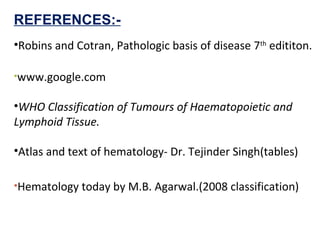 REFERENCES:-
•Robins and Cotran, Pathologic basis of disease 7th
edititon.
•www.google.com
•WHO Classification of Tumours of Haematopoietic and
Lymphoid Tissue.
•Atlas and text of hematology- Dr. Tejinder Singh(tables)
•Hematology today by M.B. Agarwal.(2008 classification)
 