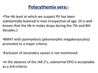 Polycythemia vera:-
•The Hb level at which we suspect PV has been
substantially lowered in men irrespective of age. (It is well
known that the Hb in males drops during the 7th and 8th
decades.)
•BMAT with panmyelosis (pleomorphic megakaryocytes)
promoted to a major criteria.
•Exclusion of secondary causes is not mentioned.
•In the absence of the JAK 2’s, subnormal EPO is acceptable
as a 3rd criteria.
 