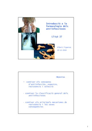 Introducció a la
                     farmacologia dels
                     antiinfecciosos


                          Lliçó 27



                               Albert Figueras
                               20-12-2010




                              Objectius


•   conèixer els conceptes
      d’antiinfecciós, espectre,
      resistència i selecció


• conèixer la classificació general dels
     antiinfecciosos


• conèixer els principals mecanismes de
     resistència i les seves
     conseqüències




                                                 1
 
