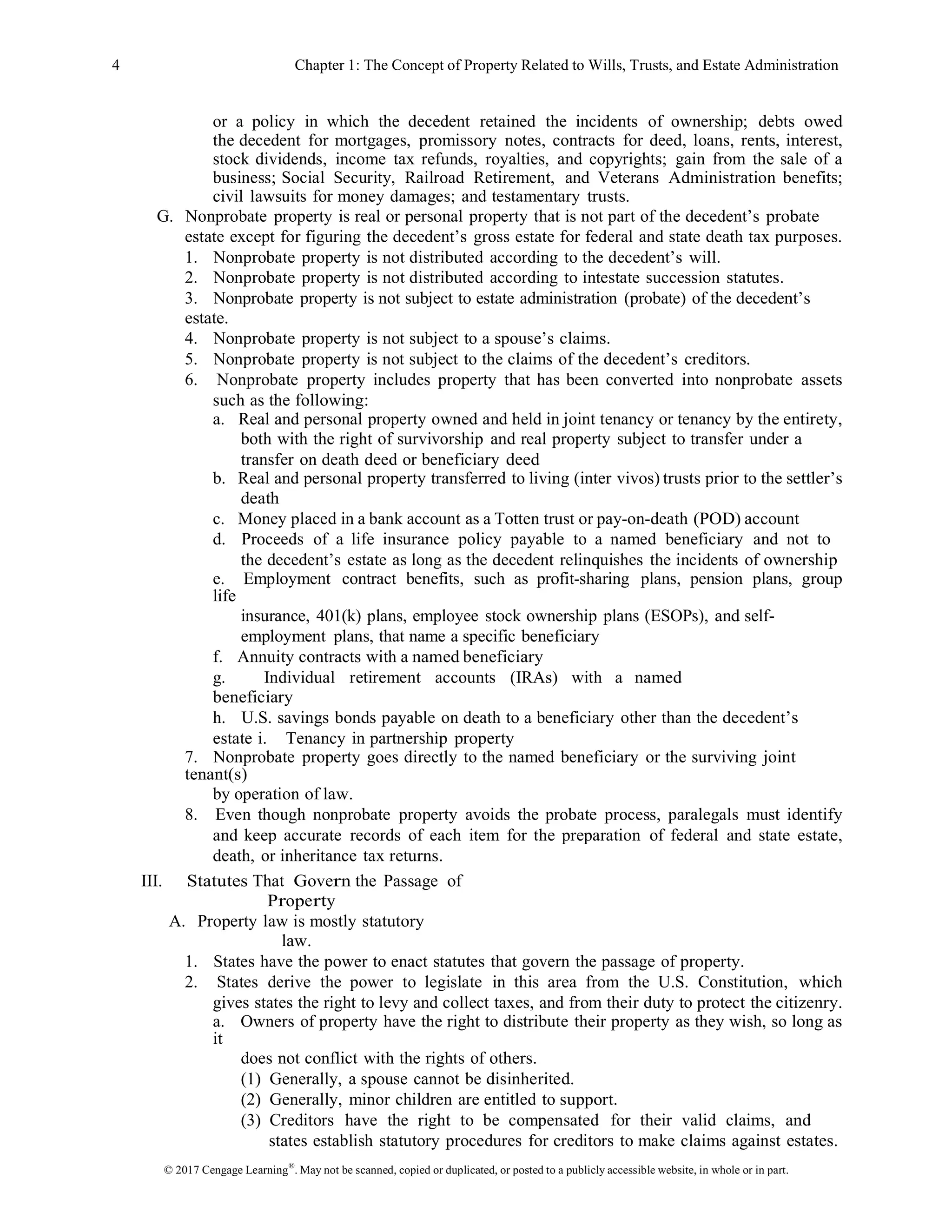 © 2017 Cengage Learning®
. May not be scanned, copied or duplicated, or posted to a publicly accessible website, in whole or in part.
4 Chapter 1: The Concept of Property Related to Wills, Trusts, and Estate Administration
or a policy in which the decedent retained the incidents of ownership; debts owed
the decedent for mortgages, promissory notes, contracts for deed, loans, rents, interest,
stock dividends, income tax refunds, royalties, and copyrights; gain from the sale of a
business; Social Security, Railroad Retirement, and Veterans Administration benefits;
civil lawsuits for money damages; and testamentary trusts.
G. Nonprobate property is real or personal property that is not part of the decedent’s probate
estate except for figuring the decedent’s gross estate for federal and state death tax purposes.
1. Nonprobate property is not distributed according to the decedent’s will.
2. Nonprobate property is not distributed according to intestate succession statutes.
3. Nonprobate property is not subject to estate administration (probate) of the decedent’s
estate.
4. Nonprobate property is not subject to a spouse’s claims.
5. Nonprobate property is not subject to the claims of the decedent’s creditors.
6. Nonprobate property includes property that has been converted into nonprobate assets
such as the following:
a. Real and personal property owned and held in joint tenancy or tenancy by the entirety,
both with the right of survivorship and real property subject to transfer under a
transfer on death deed or beneficiary deed
b. Real and personal property transferred to living (inter vivos) trusts prior to the settler’s
death
c. Money placed in a bank account as a Totten trust or pay-on-death (POD) account
d. Proceeds of a life insurance policy payable to a named beneficiary and not to
the decedent’s estate as long as the decedent relinquishes the incidents of ownership
e. Employment contract benefits, such as profit-sharing plans, pension plans, group
life
insurance, 401(k) plans, employee stock ownership plans (ESOPs), and self-
employment plans, that name a specific beneficiary
f. Annuity contracts with a named beneficiary
g. Individual retirement accounts (IRAs) with a named
beneficiary
h. U.S. savings bonds payable on death to a beneficiary other than the decedent’s
estate i. Tenancy in partnership property
7. Nonprobate property goes directly to the named beneficiary or the surviving joint
tenant(s)
by operation of law.
8. Even though nonprobate property avoids the probate process, paralegals must identify
and keep accurate records of each item for the preparation of federal and state estate,
death, or inheritance tax returns.
III. Statutes That Govern the Passage of
Property
A. Property law is mostly statutory
law.
1. States have the power to enact statutes that govern the passage of property.
2. States derive the power to legislate in this area from the U.S. Constitution, which
gives states the right to levy and collect taxes, and from their duty to protect the citizenry.
a. Owners of property have the right to distribute their property as they wish, so long as
it
does not conflict with the rights of others.
(1) Generally, a spouse cannot be disinherited.
(2) Generally, minor children are entitled to support.
(3) Creditors have the right to be compensated for their valid claims, and
states establish statutory procedures for creditors to make claims against estates.
 