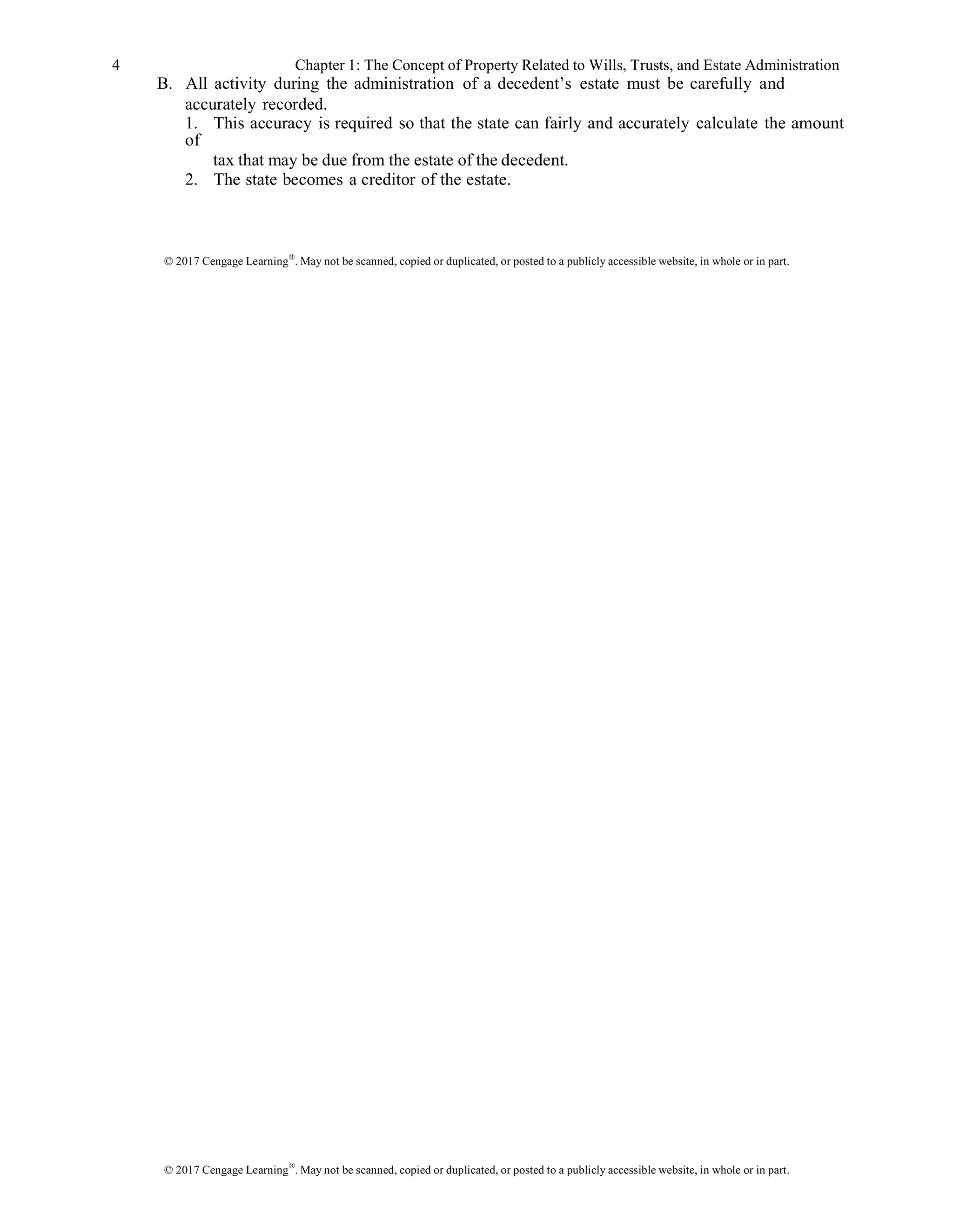 © 2017 Cengage Learning®
. May not be scanned, copied or duplicated, or posted to a publicly accessible website, in whole or in part.
4 Chapter 1: The Concept of Property Related to Wills, Trusts, and Estate Administration
B. All activity during the administration of a decedent’s estate must be carefully and
accurately recorded.
1. This accuracy is required so that the state can fairly and accurately calculate the amount
of
tax that may be due from the estate of the decedent.
2. The state becomes a creditor of the estate.
© 2017 Cengage Learning®
. May not be scanned, copied or duplicated, or posted to a publicly accessible website, in whole or in part.
 