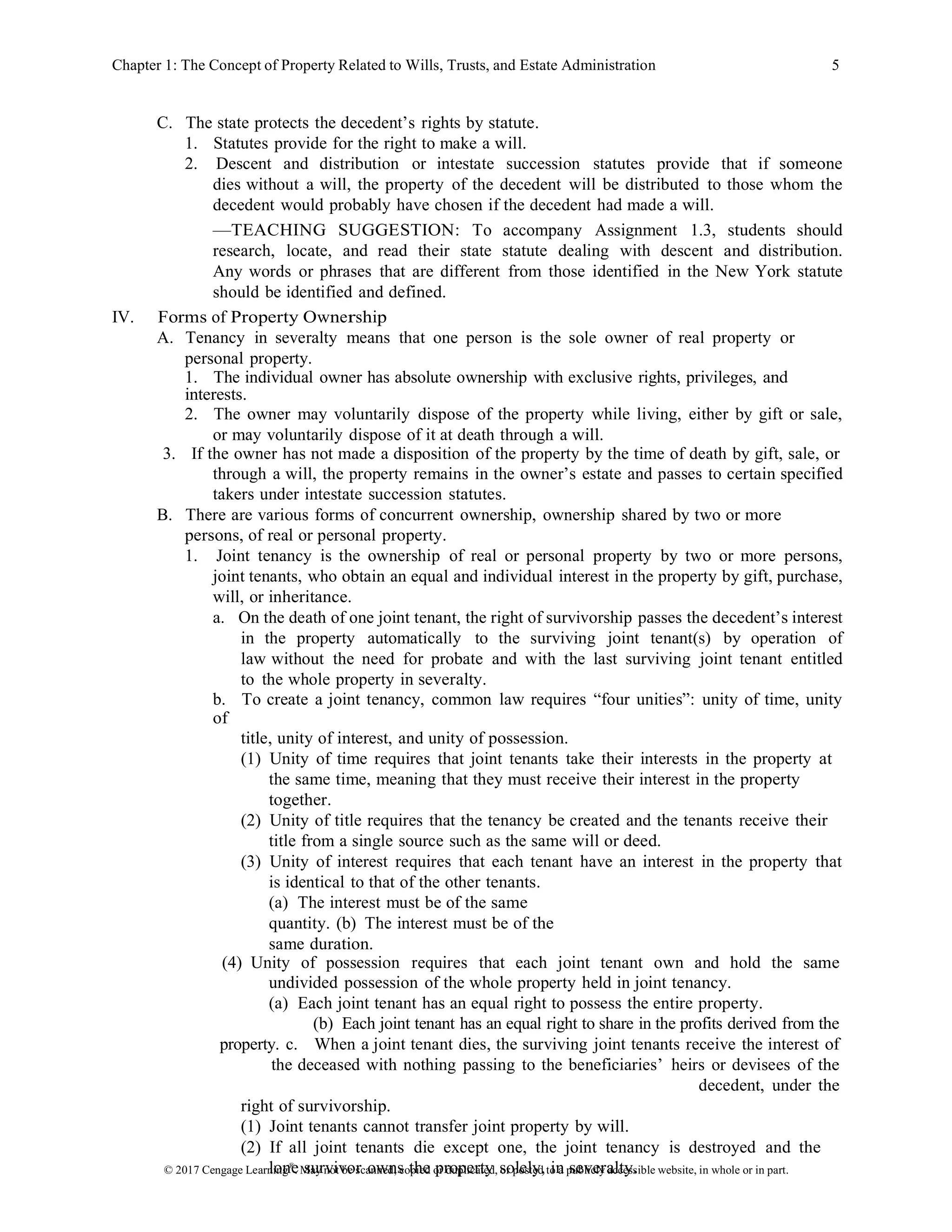 © 2017 Cengage Learning®
. May not be scanned, copied or duplicated, or posted to a publicly accessible website, in whole or in part.
Chapter 1: The Concept of Property Related to Wills, Trusts, and Estate Administration 5
C. The state protects the decedent’s rights by statute.
1. Statutes provide for the right to make a will.
2. Descent and distribution or intestate succession statutes provide that if someone
dies without a will, the property of the decedent will be distributed to those whom the
decedent would probably have chosen if the decedent had made a will.
—TEACHING SUGGESTION: To accompany Assignment 1.3, students should
research, locate, and read their state statute dealing with descent and distribution.
Any words or phrases that are different from those identified in the New York statute
should be identified and defined.
IV. Forms of Property Ownership
A. Tenancy in severalty means that one person is the sole owner of real property or
personal property.
1. The individual owner has absolute ownership with exclusive rights, privileges, and
interests.
2. The owner may voluntarily dispose of the property while living, either by gift or sale,
or may voluntarily dispose of it at death through a will.
3. If the owner has not made a disposition of the property by the time of death by gift, sale, or
through a will, the property remains in the owner’s estate and passes to certain specified
takers under intestate succession statutes.
B. There are various forms of concurrent ownership, ownership shared by two or more
persons, of real or personal property.
1. Joint tenancy is the ownership of real or personal property by two or more persons,
joint tenants, who obtain an equal and individual interest in the property by gift, purchase,
will, or inheritance.
a. On the death of one joint tenant, the right of survivorship passes the decedent’s interest
in the property automatically to the surviving joint tenant(s) by operation of
law without the need for probate and with the last surviving joint tenant entitled
to the whole property in severalty.
b. To create a joint tenancy, common law requires “four unities”: unity of time, unity
of
title, unity of interest, and unity of possession.
(1) Unity of time requires that joint tenants take their interests in the property at
the same time, meaning that they must receive their interest in the property
together.
(2) Unity of title requires that the tenancy be created and the tenants receive their
title from a single source such as the same will or deed.
(3) Unity of interest requires that each tenant have an interest in the property that
is identical to that of the other tenants.
(a) The interest must be of the same
quantity. (b) The interest must be of the
same duration.
(4) Unity of possession requires that each joint tenant own and hold the same
undivided possession of the whole property held in joint tenancy.
(a) Each joint tenant has an equal right to possess the entire property.
(b) Each joint tenant has an equal right to share in the profits derived from the
property. c. When a joint tenant dies, the surviving joint tenants receive the interest of
the deceased with nothing passing to the beneficiaries’ heirs or devisees of the
decedent, under the
right of survivorship.
(1) Joint tenants cannot transfer joint property by will.
(2) If all joint tenants die except one, the joint tenancy is destroyed and the
lone survivor owns the property solely, in severalty.
 