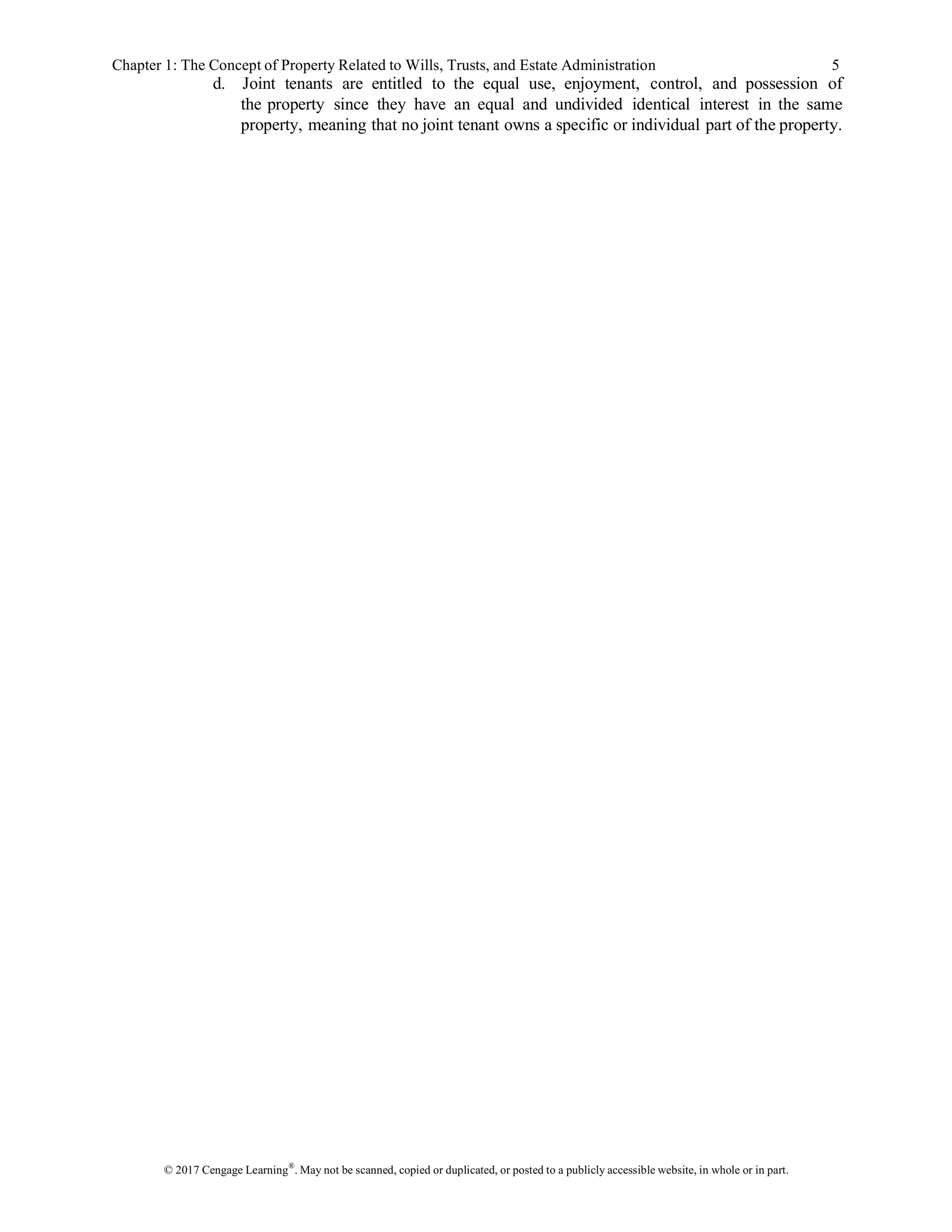 © 2017 Cengage Learning®
. May not be scanned, copied or duplicated, or posted to a publicly accessible website, in whole or in part.
Chapter 1: The Concept of Property Related to Wills, Trusts, and Estate Administration 5
d. Joint tenants are entitled to the equal use, enjoyment, control, and possession of
the property since they have an equal and undivided identical interest in the same
property, meaning that no joint tenant owns a specific or individual part of the property.
 