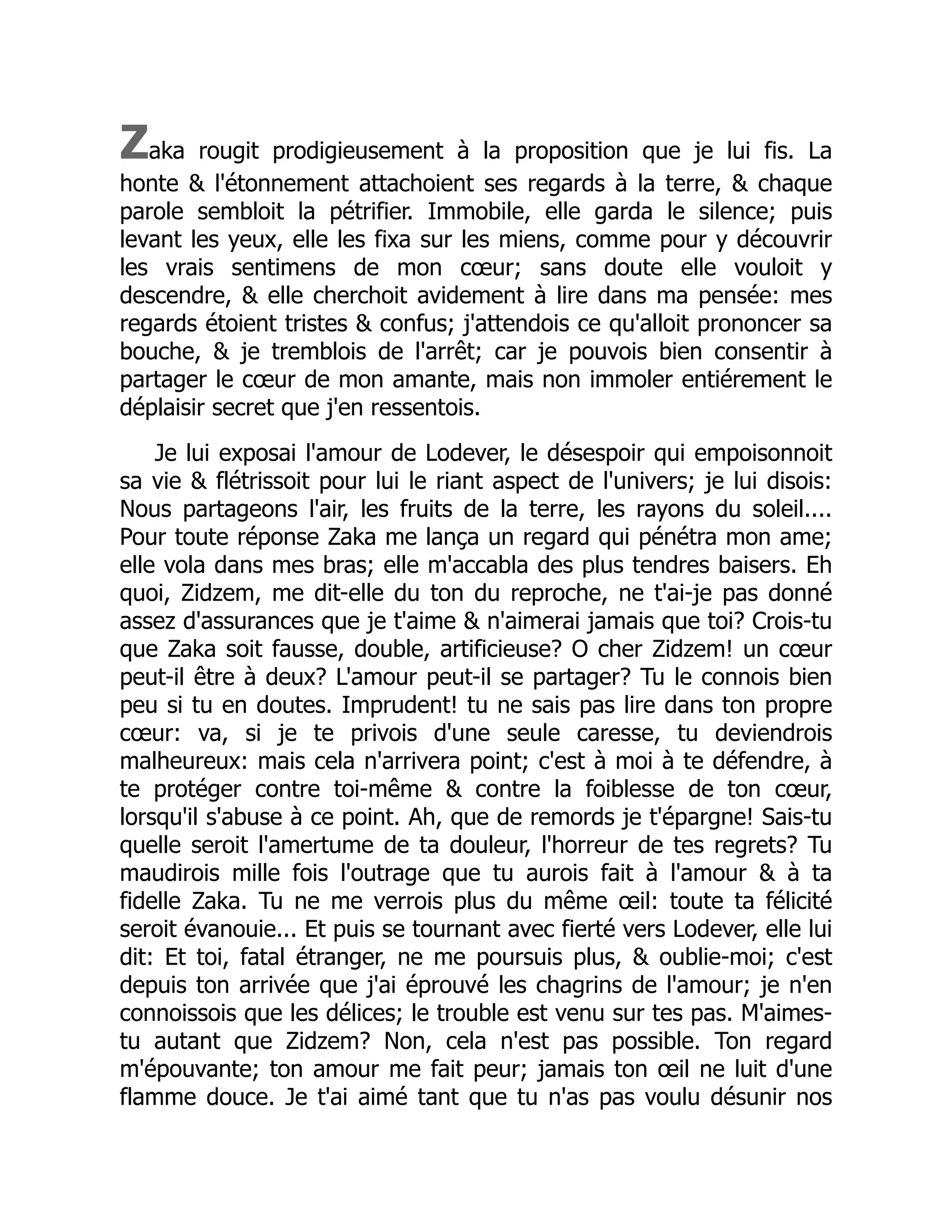 Zaka rougit prodigieusement à la proposition que je lui fis. La
honte & l'étonnement attachoient ses regards à la terre, & chaque
parole sembloit la pétrifier. Immobile, elle garda le silence; puis
levant les yeux, elle les fixa sur les miens, comme pour y découvrir
les vrais sentimens de mon cœur; sans doute elle vouloit y
descendre, & elle cherchoit avidement à lire dans ma pensée: mes
regards étoient tristes & confus; j'attendois ce qu'alloit prononcer sa
bouche, & je tremblois de l'arrêt; car je pouvois bien consentir à
partager le cœur de mon amante, mais non immoler entiérement le
déplaisir secret que j'en ressentois.
Je lui exposai l'amour de Lodever, le désespoir qui empoisonnoit
sa vie & flétrissoit pour lui le riant aspect de l'univers; je lui disois:
Nous partageons l'air, les fruits de la terre, les rayons du soleil....
Pour toute réponse Zaka me lança un regard qui pénétra mon ame;
elle vola dans mes bras; elle m'accabla des plus tendres baisers. Eh
quoi, Zidzem, me dit-elle du ton du reproche, ne t'ai-je pas donné
assez d'assurances que je t'aime & n'aimerai jamais que toi? Crois-tu
que Zaka soit fausse, double, artificieuse? O cher Zidzem! un cœur
peut-il être à deux? L'amour peut-il se partager? Tu le connois bien
peu si tu en doutes. Imprudent! tu ne sais pas lire dans ton propre
cœur: va, si je te privois d'une seule caresse, tu deviendrois
malheureux: mais cela n'arrivera point; c'est à moi à te défendre, à
te protéger contre toi-même & contre la foiblesse de ton cœur,
lorsqu'il s'abuse à ce point. Ah, que de remords je t'épargne! Sais-tu
quelle seroit l'amertume de ta douleur, l'horreur de tes regrets? Tu
maudirois mille fois l'outrage que tu aurois fait à l'amour & à ta
fidelle Zaka. Tu ne me verrois plus du même œil: toute ta félicité
seroit évanouie... Et puis se tournant avec fierté vers Lodever, elle lui
dit: Et toi, fatal étranger, ne me poursuis plus, & oublie-moi; c'est
depuis ton arrivée que j'ai éprouvé les chagrins de l'amour; je n'en
connoissois que les délices; le trouble est venu sur tes pas. M'aimes-
tu autant que Zidzem? Non, cela n'est pas possible. Ton regard
m'épouvante; ton amour me fait peur; jamais ton œil ne luit d'une
flamme douce. Je t'ai aimé tant que tu n'as pas voulu désunir nos
 