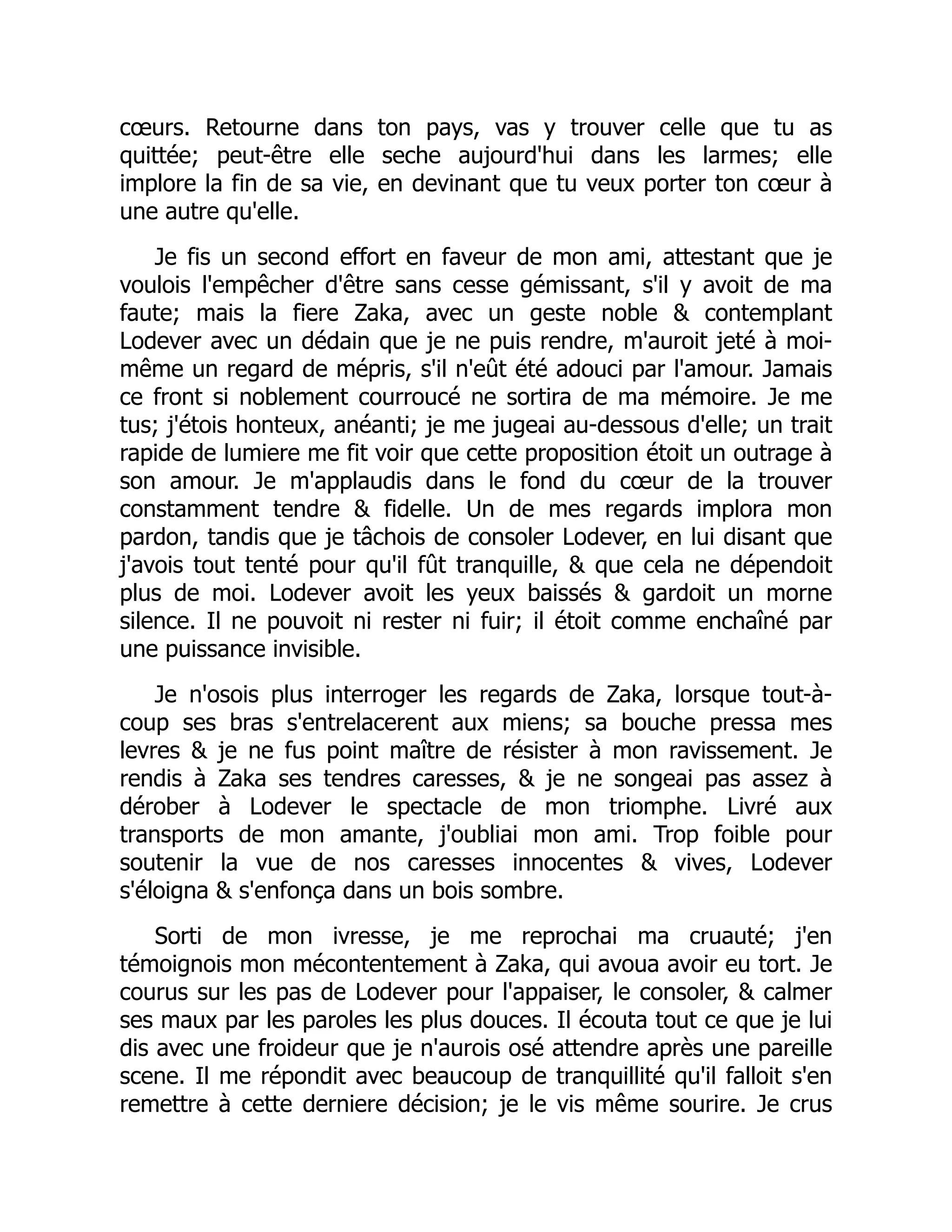 cœurs. Retourne dans ton pays, vas y trouver celle que tu as
quittée; peut-être elle seche aujourd'hui dans les larmes; elle
implore la fin de sa vie, en devinant que tu veux porter ton cœur à
une autre qu'elle.
Je fis un second effort en faveur de mon ami, attestant que je
voulois l'empêcher d'être sans cesse gémissant, s'il y avoit de ma
faute; mais la fiere Zaka, avec un geste noble & contemplant
Lodever avec un dédain que je ne puis rendre, m'auroit jeté à moi-
même un regard de mépris, s'il n'eût été adouci par l'amour. Jamais
ce front si noblement courroucé ne sortira de ma mémoire. Je me
tus; j'étois honteux, anéanti; je me jugeai au-dessous d'elle; un trait
rapide de lumiere me fit voir que cette proposition étoit un outrage à
son amour. Je m'applaudis dans le fond du cœur de la trouver
constamment tendre & fidelle. Un de mes regards implora mon
pardon, tandis que je tâchois de consoler Lodever, en lui disant que
j'avois tout tenté pour qu'il fût tranquille, & que cela ne dépendoit
plus de moi. Lodever avoit les yeux baissés & gardoit un morne
silence. Il ne pouvoit ni rester ni fuir; il étoit comme enchaîné par
une puissance invisible.
Je n'osois plus interroger les regards de Zaka, lorsque tout-à-
coup ses bras s'entrelacerent aux miens; sa bouche pressa mes
levres & je ne fus point maître de résister à mon ravissement. Je
rendis à Zaka ses tendres caresses, & je ne songeai pas assez à
dérober à Lodever le spectacle de mon triomphe. Livré aux
transports de mon amante, j'oubliai mon ami. Trop foible pour
soutenir la vue de nos caresses innocentes & vives, Lodever
s'éloigna & s'enfonça dans un bois sombre.
Sorti de mon ivresse, je me reprochai ma cruauté; j'en
témoignois mon mécontentement à Zaka, qui avoua avoir eu tort. Je
courus sur les pas de Lodever pour l'appaiser, le consoler, & calmer
ses maux par les paroles les plus douces. Il écouta tout ce que je lui
dis avec une froideur que je n'aurois osé attendre après une pareille
scene. Il me répondit avec beaucoup de tranquillité qu'il falloit s'en
remettre à cette derniere décision; je le vis même sourire. Je crus
 