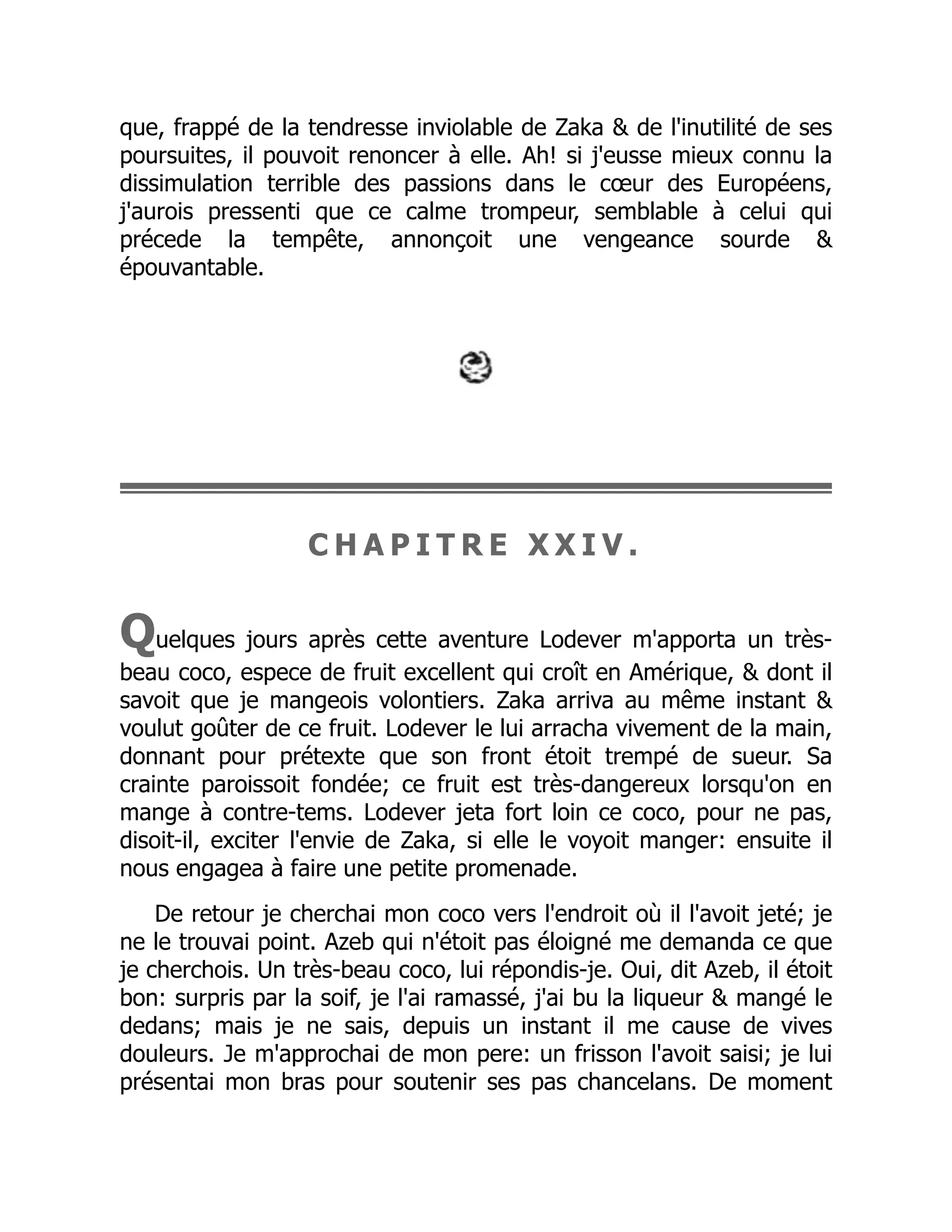 que, frappé de la tendresse inviolable de Zaka & de l'inutilité de ses
poursuites, il pouvoit renoncer à elle. Ah! si j'eusse mieux connu la
dissimulation terrible des passions dans le cœur des Européens,
j'aurois pressenti que ce calme trompeur, semblable à celui qui
précede la tempête, annonçoit une vengeance sourde &
épouvantable.
C H A P I T R E X X I V .
Quelques jours après cette aventure Lodever m'apporta un très-
beau coco, espece de fruit excellent qui croît en Amérique, & dont il
savoit que je mangeois volontiers. Zaka arriva au même instant &
voulut goûter de ce fruit. Lodever le lui arracha vivement de la main,
donnant pour prétexte que son front étoit trempé de sueur. Sa
crainte paroissoit fondée; ce fruit est très-dangereux lorsqu'on en
mange à contre-tems. Lodever jeta fort loin ce coco, pour ne pas,
disoit-il, exciter l'envie de Zaka, si elle le voyoit manger: ensuite il
nous engagea à faire une petite promenade.
De retour je cherchai mon coco vers l'endroit où il l'avoit jeté; je
ne le trouvai point. Azeb qui n'étoit pas éloigné me demanda ce que
je cherchois. Un très-beau coco, lui répondis-je. Oui, dit Azeb, il étoit
bon: surpris par la soif, je l'ai ramassé, j'ai bu la liqueur & mangé le
dedans; mais je ne sais, depuis un instant il me cause de vives
douleurs. Je m'approchai de mon pere: un frisson l'avoit saisi; je lui
présentai mon bras pour soutenir ses pas chancelans. De moment
 