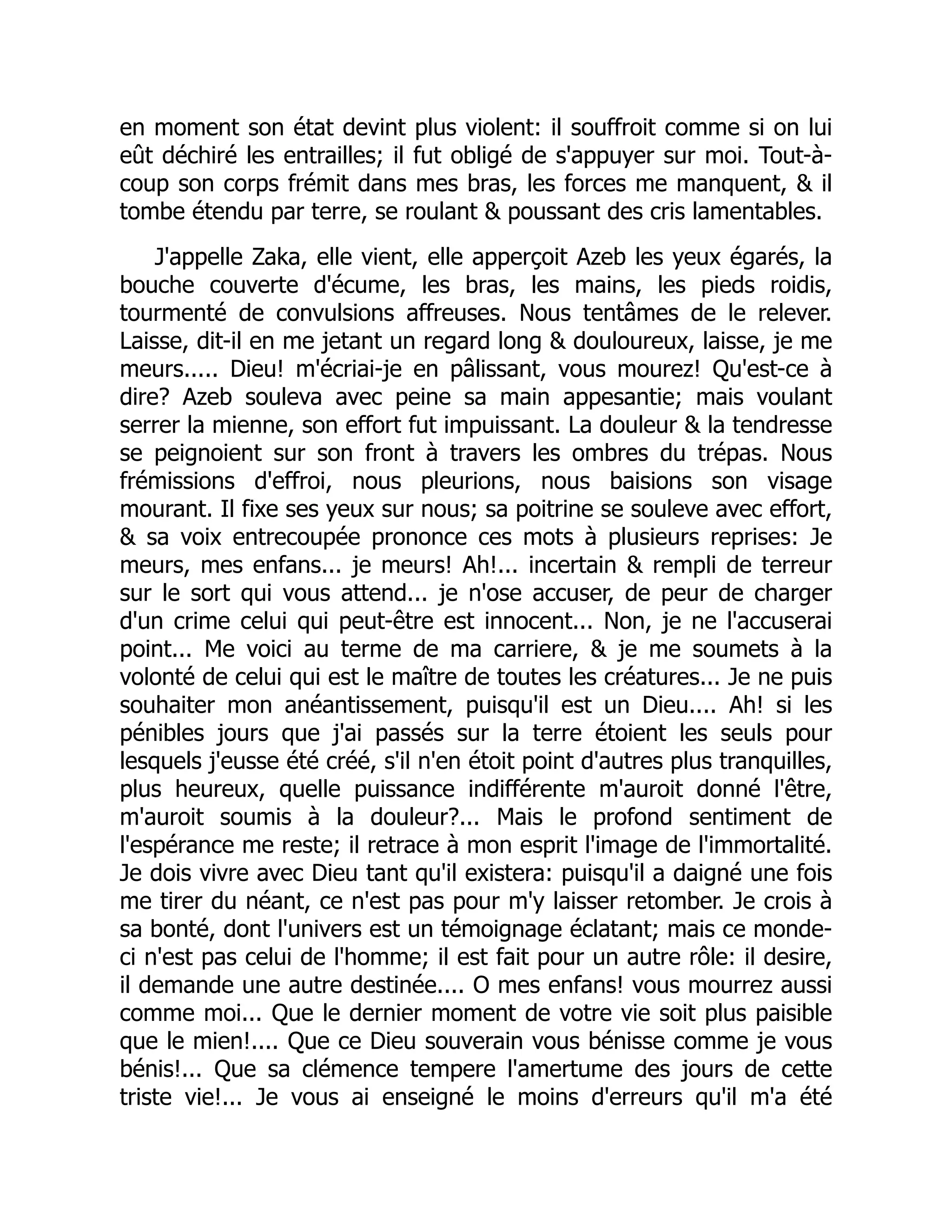 en moment son état devint plus violent: il souffroit comme si on lui
eût déchiré les entrailles; il fut obligé de s'appuyer sur moi. Tout-à-
coup son corps frémit dans mes bras, les forces me manquent, & il
tombe étendu par terre, se roulant & poussant des cris lamentables.
J'appelle Zaka, elle vient, elle apperçoit Azeb les yeux égarés, la
bouche couverte d'écume, les bras, les mains, les pieds roidis,
tourmenté de convulsions affreuses. Nous tentâmes de le relever.
Laisse, dit-il en me jetant un regard long & douloureux, laisse, je me
meurs..... Dieu! m'écriai-je en pâlissant, vous mourez! Qu'est-ce à
dire? Azeb souleva avec peine sa main appesantie; mais voulant
serrer la mienne, son effort fut impuissant. La douleur & la tendresse
se peignoient sur son front à travers les ombres du trépas. Nous
frémissions d'effroi, nous pleurions, nous baisions son visage
mourant. Il fixe ses yeux sur nous; sa poitrine se souleve avec effort,
& sa voix entrecoupée prononce ces mots à plusieurs reprises: Je
meurs, mes enfans... je meurs! Ah!... incertain & rempli de terreur
sur le sort qui vous attend... je n'ose accuser, de peur de charger
d'un crime celui qui peut-être est innocent... Non, je ne l'accuserai
point... Me voici au terme de ma carriere, & je me soumets à la
volonté de celui qui est le maître de toutes les créatures... Je ne puis
souhaiter mon anéantissement, puisqu'il est un Dieu.... Ah! si les
pénibles jours que j'ai passés sur la terre étoient les seuls pour
lesquels j'eusse été créé, s'il n'en étoit point d'autres plus tranquilles,
plus heureux, quelle puissance indifférente m'auroit donné l'être,
m'auroit soumis à la douleur?... Mais le profond sentiment de
l'espérance me reste; il retrace à mon esprit l'image de l'immortalité.
Je dois vivre avec Dieu tant qu'il existera: puisqu'il a daigné une fois
me tirer du néant, ce n'est pas pour m'y laisser retomber. Je crois à
sa bonté, dont l'univers est un témoignage éclatant; mais ce monde-
ci n'est pas celui de l'homme; il est fait pour un autre rôle: il desire,
il demande une autre destinée.... O mes enfans! vous mourrez aussi
comme moi... Que le dernier moment de votre vie soit plus paisible
que le mien!.... Que ce Dieu souverain vous bénisse comme je vous
bénis!... Que sa clémence tempere l'amertume des jours de cette
triste vie!... Je vous ai enseigné le moins d'erreurs qu'il m'a été
 
