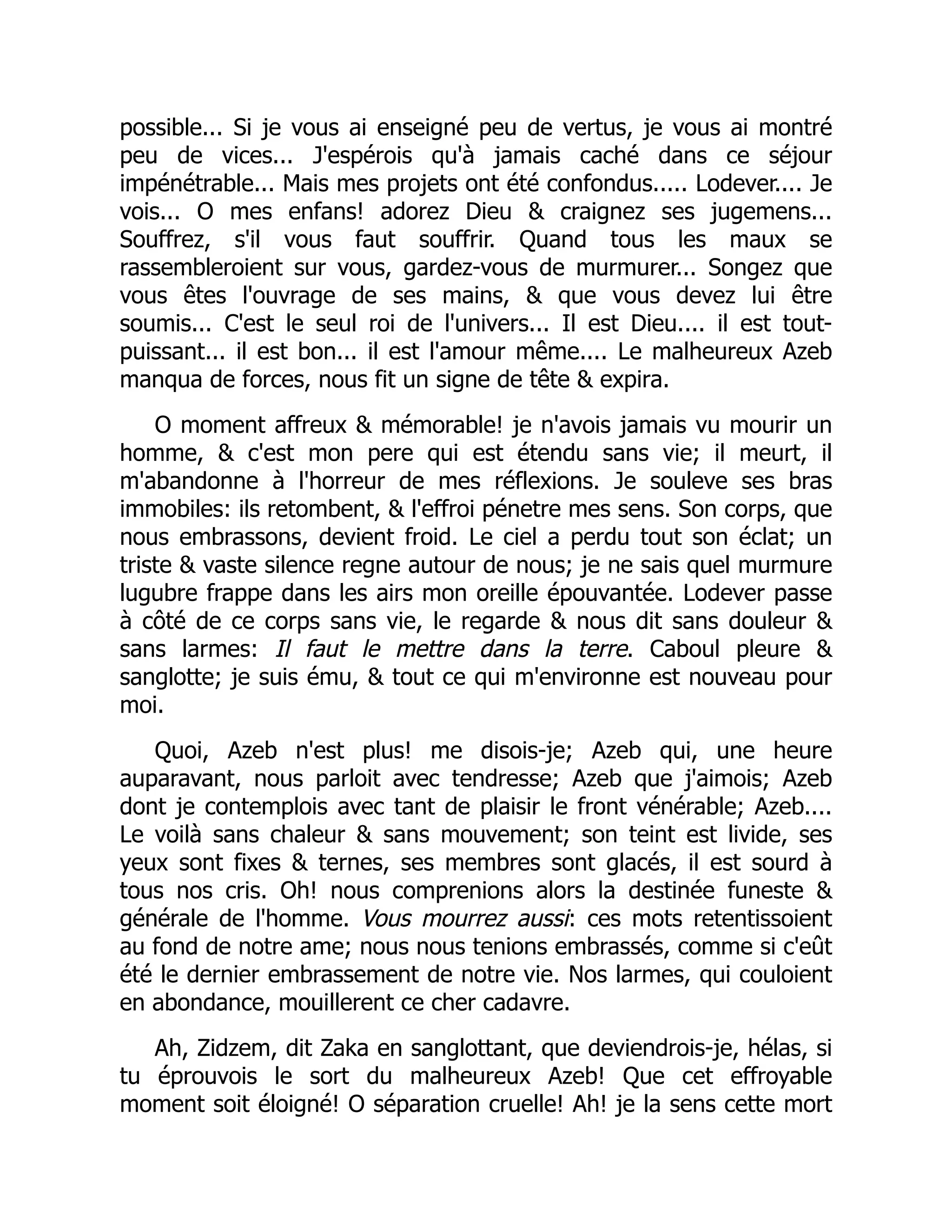 possible... Si je vous ai enseigné peu de vertus, je vous ai montré
peu de vices... J'espérois qu'à jamais caché dans ce séjour
impénétrable... Mais mes projets ont été confondus..... Lodever.... Je
vois... O mes enfans! adorez Dieu & craignez ses jugemens...
Souffrez, s'il vous faut souffrir. Quand tous les maux se
rassembleroient sur vous, gardez-vous de murmurer... Songez que
vous êtes l'ouvrage de ses mains, & que vous devez lui être
soumis... C'est le seul roi de l'univers... Il est Dieu.... il est tout-
puissant... il est bon... il est l'amour même.... Le malheureux Azeb
manqua de forces, nous fit un signe de tête & expira.
O moment affreux & mémorable! je n'avois jamais vu mourir un
homme, & c'est mon pere qui est étendu sans vie; il meurt, il
m'abandonne à l'horreur de mes réflexions. Je souleve ses bras
immobiles: ils retombent, & l'effroi pénetre mes sens. Son corps, que
nous embrassons, devient froid. Le ciel a perdu tout son éclat; un
triste & vaste silence regne autour de nous; je ne sais quel murmure
lugubre frappe dans les airs mon oreille épouvantée. Lodever passe
à côté de ce corps sans vie, le regarde & nous dit sans douleur &
sans larmes: Il faut le mettre dans la terre. Caboul pleure &
sanglotte; je suis ému, & tout ce qui m'environne est nouveau pour
moi.
Quoi, Azeb n'est plus! me disois-je; Azeb qui, une heure
auparavant, nous parloit avec tendresse; Azeb que j'aimois; Azeb
dont je contemplois avec tant de plaisir le front vénérable; Azeb....
Le voilà sans chaleur & sans mouvement; son teint est livide, ses
yeux sont fixes & ternes, ses membres sont glacés, il est sourd à
tous nos cris. Oh! nous comprenions alors la destinée funeste &
générale de l'homme. Vous mourrez aussi: ces mots retentissoient
au fond de notre ame; nous nous tenions embrassés, comme si c'eût
été le dernier embrassement de notre vie. Nos larmes, qui couloient
en abondance, mouillerent ce cher cadavre.
Ah, Zidzem, dit Zaka en sanglottant, que deviendrois-je, hélas, si
tu éprouvois le sort du malheureux Azeb! Que cet effroyable
moment soit éloigné! O séparation cruelle! Ah! je la sens cette mort
 