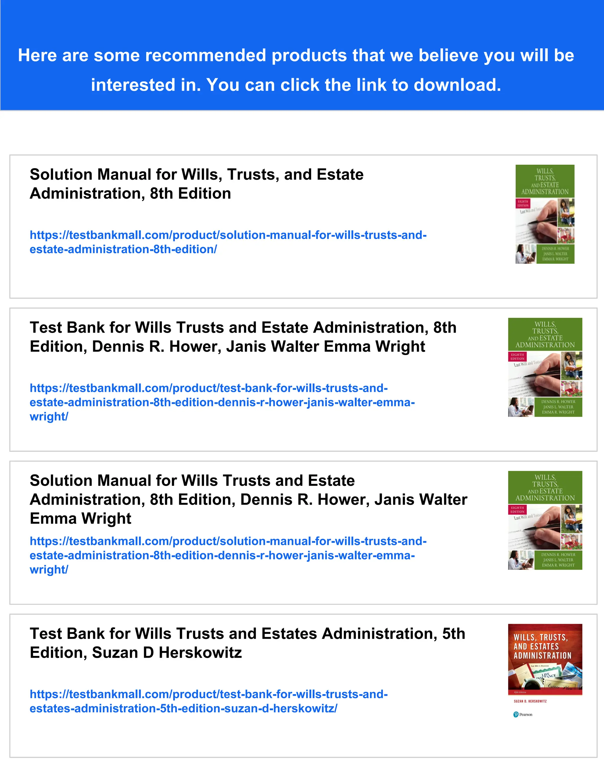Here are some recommended products that we believe you will be
interested in. You can click the link to download.
Solution Manual for Wills, Trusts, and Estate
Administration, 8th Edition
https://testbankmall.com/product/solution-manual-for-wills-trusts-and-
estate-administration-8th-edition/
Test Bank for Wills Trusts and Estate Administration, 8th
Edition, Dennis R. Hower, Janis Walter Emma Wright
https://testbankmall.com/product/test-bank-for-wills-trusts-and-
estate-administration-8th-edition-dennis-r-hower-janis-walter-emma-
wright/
Solution Manual for Wills Trusts and Estate
Administration, 8th Edition, Dennis R. Hower, Janis Walter
Emma Wright
https://testbankmall.com/product/solution-manual-for-wills-trusts-and-
estate-administration-8th-edition-dennis-r-hower-janis-walter-emma-
wright/
Test Bank for Wills Trusts and Estates Administration, 5th
Edition, Suzan D Herskowitz
https://testbankmall.com/product/test-bank-for-wills-trusts-and-
estates-administration-5th-edition-suzan-d-herskowitz/
 