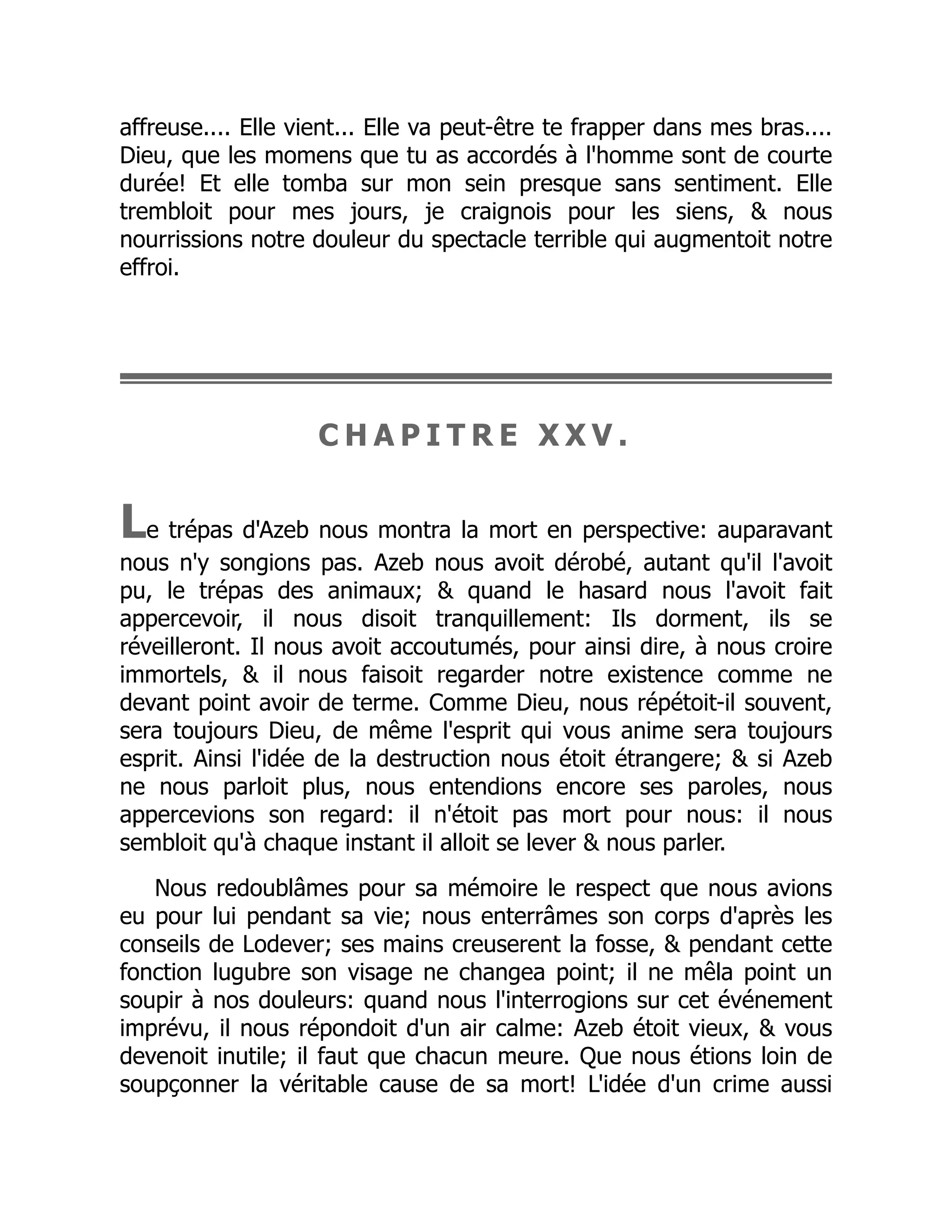 affreuse.... Elle vient... Elle va peut-être te frapper dans mes bras....
Dieu, que les momens que tu as accordés à l'homme sont de courte
durée! Et elle tomba sur mon sein presque sans sentiment. Elle
trembloit pour mes jours, je craignois pour les siens, & nous
nourrissions notre douleur du spectacle terrible qui augmentoit notre
effroi.
C H A P I T R E X X V .
Le trépas d'Azeb nous montra la mort en perspective: auparavant
nous n'y songions pas. Azeb nous avoit dérobé, autant qu'il l'avoit
pu, le trépas des animaux; & quand le hasard nous l'avoit fait
appercevoir, il nous disoit tranquillement: Ils dorment, ils se
réveilleront. Il nous avoit accoutumés, pour ainsi dire, à nous croire
immortels, & il nous faisoit regarder notre existence comme ne
devant point avoir de terme. Comme Dieu, nous répétoit-il souvent,
sera toujours Dieu, de même l'esprit qui vous anime sera toujours
esprit. Ainsi l'idée de la destruction nous étoit étrangere; & si Azeb
ne nous parloit plus, nous entendions encore ses paroles, nous
appercevions son regard: il n'étoit pas mort pour nous: il nous
sembloit qu'à chaque instant il alloit se lever & nous parler.
Nous redoublâmes pour sa mémoire le respect que nous avions
eu pour lui pendant sa vie; nous enterrâmes son corps d'après les
conseils de Lodever; ses mains creuserent la fosse, & pendant cette
fonction lugubre son visage ne changea point; il ne mêla point un
soupir à nos douleurs: quand nous l'interrogions sur cet événement
imprévu, il nous répondoit d'un air calme: Azeb étoit vieux, & vous
devenoit inutile; il faut que chacun meure. Que nous étions loin de
soupçonner la véritable cause de sa mort! L'idée d'un crime aussi
 
