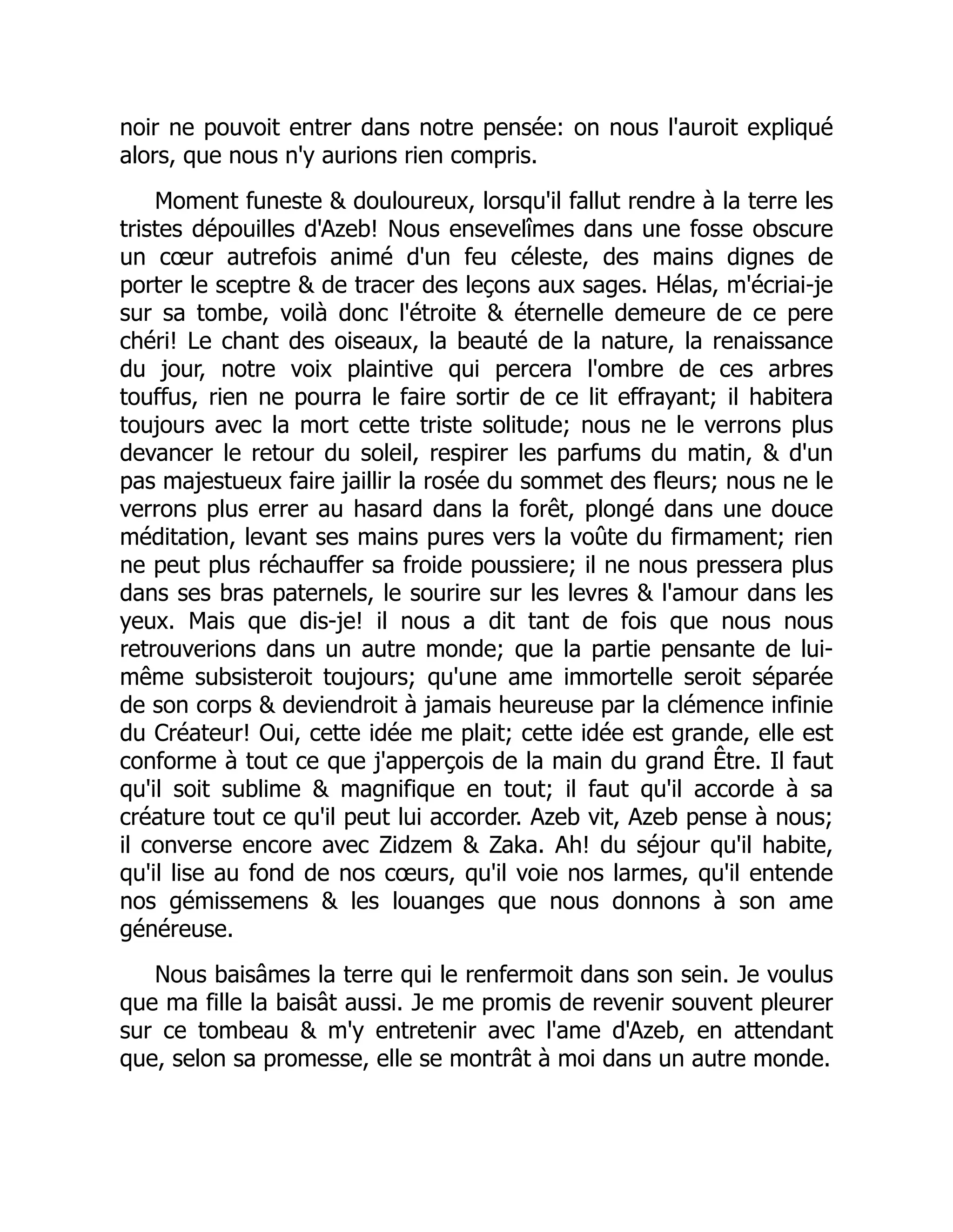 noir ne pouvoit entrer dans notre pensée: on nous l'auroit expliqué
alors, que nous n'y aurions rien compris.
Moment funeste & douloureux, lorsqu'il fallut rendre à la terre les
tristes dépouilles d'Azeb! Nous ensevelîmes dans une fosse obscure
un cœur autrefois animé d'un feu céleste, des mains dignes de
porter le sceptre & de tracer des leçons aux sages. Hélas, m'écriai-je
sur sa tombe, voilà donc l'étroite & éternelle demeure de ce pere
chéri! Le chant des oiseaux, la beauté de la nature, la renaissance
du jour, notre voix plaintive qui percera l'ombre de ces arbres
touffus, rien ne pourra le faire sortir de ce lit effrayant; il habitera
toujours avec la mort cette triste solitude; nous ne le verrons plus
devancer le retour du soleil, respirer les parfums du matin, & d'un
pas majestueux faire jaillir la rosée du sommet des fleurs; nous ne le
verrons plus errer au hasard dans la forêt, plongé dans une douce
méditation, levant ses mains pures vers la voûte du firmament; rien
ne peut plus réchauffer sa froide poussiere; il ne nous pressera plus
dans ses bras paternels, le sourire sur les levres & l'amour dans les
yeux. Mais que dis-je! il nous a dit tant de fois que nous nous
retrouverions dans un autre monde; que la partie pensante de lui-
même subsisteroit toujours; qu'une ame immortelle seroit séparée
de son corps & deviendroit à jamais heureuse par la clémence infinie
du Créateur! Oui, cette idée me plait; cette idée est grande, elle est
conforme à tout ce que j'apperçois de la main du grand Être. Il faut
qu'il soit sublime & magnifique en tout; il faut qu'il accorde à sa
créature tout ce qu'il peut lui accorder. Azeb vit, Azeb pense à nous;
il converse encore avec Zidzem & Zaka. Ah! du séjour qu'il habite,
qu'il lise au fond de nos cœurs, qu'il voie nos larmes, qu'il entende
nos gémissemens & les louanges que nous donnons à son ame
généreuse.
Nous baisâmes la terre qui le renfermoit dans son sein. Je voulus
que ma fille la baisât aussi. Je me promis de revenir souvent pleurer
sur ce tombeau & m'y entretenir avec l'ame d'Azeb, en attendant
que, selon sa promesse, elle se montrât à moi dans un autre monde.
 