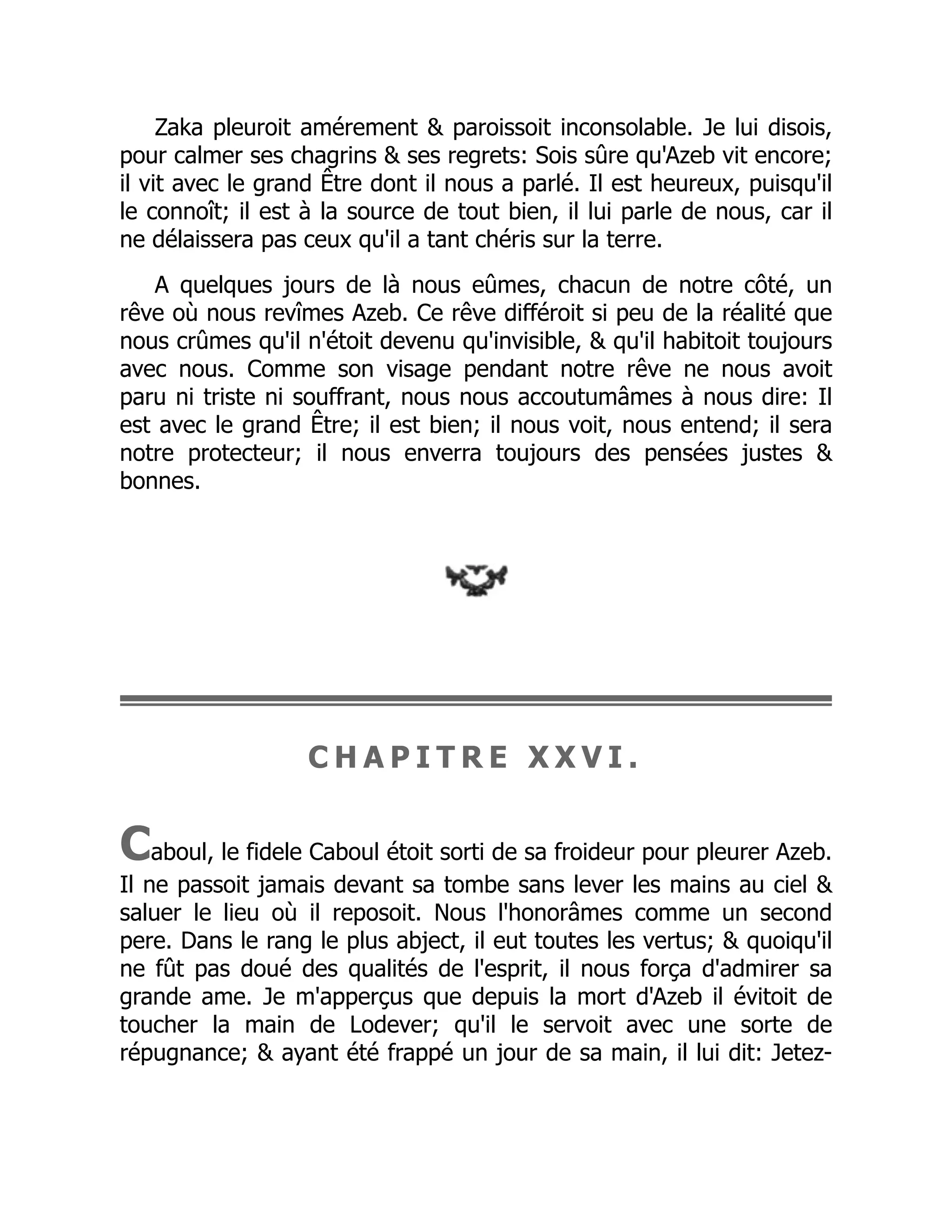 Zaka pleuroit amérement & paroissoit inconsolable. Je lui disois,
pour calmer ses chagrins & ses regrets: Sois sûre qu'Azeb vit encore;
il vit avec le grand Être dont il nous a parlé. Il est heureux, puisqu'il
le connoît; il est à la source de tout bien, il lui parle de nous, car il
ne délaissera pas ceux qu'il a tant chéris sur la terre.
A quelques jours de là nous eûmes, chacun de notre côté, un
rêve où nous revîmes Azeb. Ce rêve différoit si peu de la réalité que
nous crûmes qu'il n'étoit devenu qu'invisible, & qu'il habitoit toujours
avec nous. Comme son visage pendant notre rêve ne nous avoit
paru ni triste ni souffrant, nous nous accoutumâmes à nous dire: Il
est avec le grand Être; il est bien; il nous voit, nous entend; il sera
notre protecteur; il nous enverra toujours des pensées justes &
bonnes.
C H A P I T R E X X V I .
Caboul, le fidele Caboul étoit sorti de sa froideur pour pleurer Azeb.
Il ne passoit jamais devant sa tombe sans lever les mains au ciel &
saluer le lieu où il reposoit. Nous l'honorâmes comme un second
pere. Dans le rang le plus abject, il eut toutes les vertus; & quoiqu'il
ne fût pas doué des qualités de l'esprit, il nous força d'admirer sa
grande ame. Je m'apperçus que depuis la mort d'Azeb il évitoit de
toucher la main de Lodever; qu'il le servoit avec une sorte de
répugnance; & ayant été frappé un jour de sa main, il lui dit: Jetez-
 