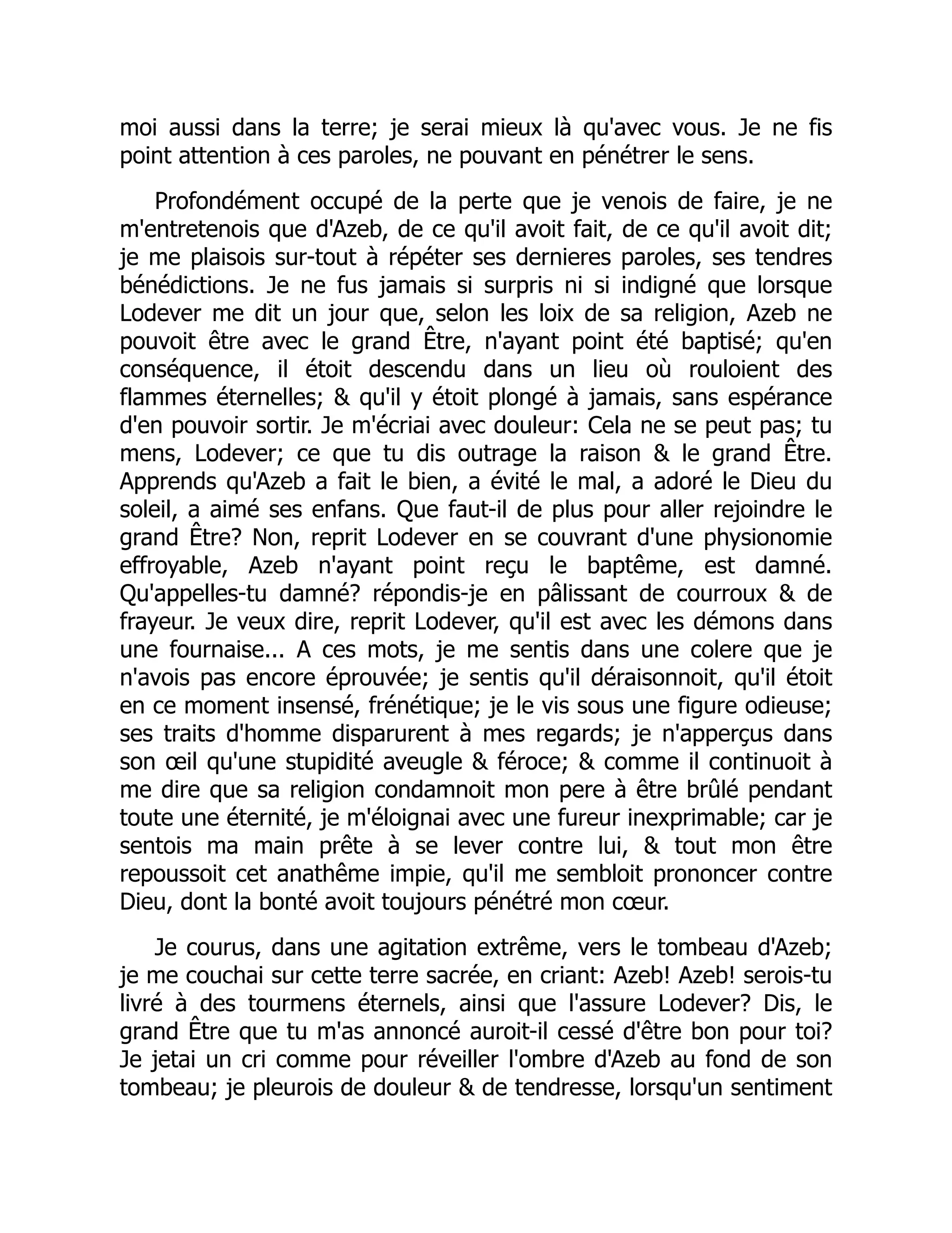 moi aussi dans la terre; je serai mieux là qu'avec vous. Je ne fis
point attention à ces paroles, ne pouvant en pénétrer le sens.
Profondément occupé de la perte que je venois de faire, je ne
m'entretenois que d'Azeb, de ce qu'il avoit fait, de ce qu'il avoit dit;
je me plaisois sur-tout à répéter ses dernieres paroles, ses tendres
bénédictions. Je ne fus jamais si surpris ni si indigné que lorsque
Lodever me dit un jour que, selon les loix de sa religion, Azeb ne
pouvoit être avec le grand Être, n'ayant point été baptisé; qu'en
conséquence, il étoit descendu dans un lieu où rouloient des
flammes éternelles; & qu'il y étoit plongé à jamais, sans espérance
d'en pouvoir sortir. Je m'écriai avec douleur: Cela ne se peut pas; tu
mens, Lodever; ce que tu dis outrage la raison & le grand Être.
Apprends qu'Azeb a fait le bien, a évité le mal, a adoré le Dieu du
soleil, a aimé ses enfans. Que faut-il de plus pour aller rejoindre le
grand Être? Non, reprit Lodever en se couvrant d'une physionomie
effroyable, Azeb n'ayant point reçu le baptême, est damné.
Qu'appelles-tu damné? répondis-je en pâlissant de courroux & de
frayeur. Je veux dire, reprit Lodever, qu'il est avec les démons dans
une fournaise... A ces mots, je me sentis dans une colere que je
n'avois pas encore éprouvée; je sentis qu'il déraisonnoit, qu'il étoit
en ce moment insensé, frénétique; je le vis sous une figure odieuse;
ses traits d'homme disparurent à mes regards; je n'apperçus dans
son œil qu'une stupidité aveugle & féroce; & comme il continuoit à
me dire que sa religion condamnoit mon pere à être brûlé pendant
toute une éternité, je m'éloignai avec une fureur inexprimable; car je
sentois ma main prête à se lever contre lui, & tout mon être
repoussoit cet anathême impie, qu'il me sembloit prononcer contre
Dieu, dont la bonté avoit toujours pénétré mon cœur.
Je courus, dans une agitation extrême, vers le tombeau d'Azeb;
je me couchai sur cette terre sacrée, en criant: Azeb! Azeb! serois-tu
livré à des tourmens éternels, ainsi que l'assure Lodever? Dis, le
grand Être que tu m'as annoncé auroit-il cessé d'être bon pour toi?
Je jetai un cri comme pour réveiller l'ombre d'Azeb au fond de son
tombeau; je pleurois de douleur & de tendresse, lorsqu'un sentiment
 