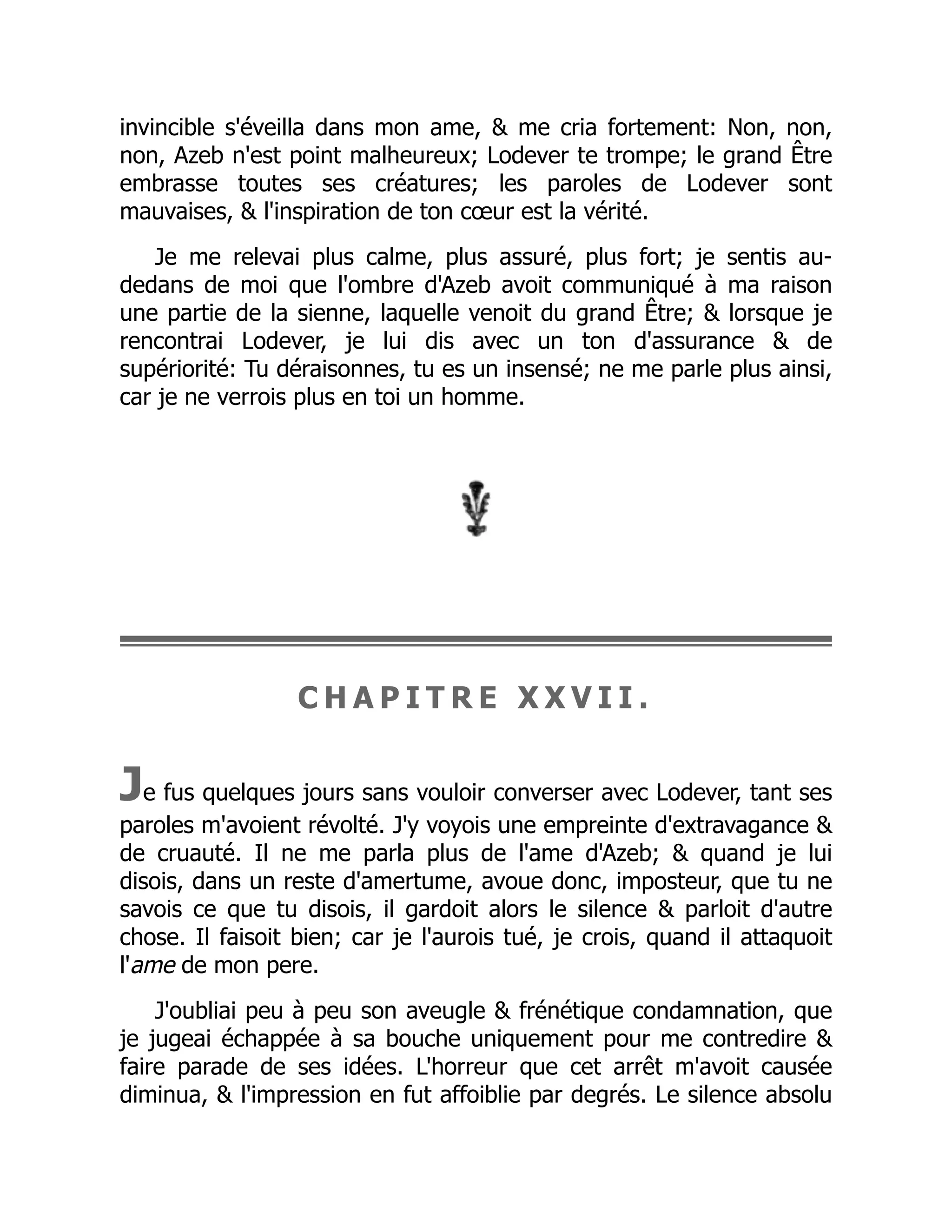 invincible s'éveilla dans mon ame, & me cria fortement: Non, non,
non, Azeb n'est point malheureux; Lodever te trompe; le grand Être
embrasse toutes ses créatures; les paroles de Lodever sont
mauvaises, & l'inspiration de ton cœur est la vérité.
Je me relevai plus calme, plus assuré, plus fort; je sentis au-
dedans de moi que l'ombre d'Azeb avoit communiqué à ma raison
une partie de la sienne, laquelle venoit du grand Être; & lorsque je
rencontrai Lodever, je lui dis avec un ton d'assurance & de
supériorité: Tu déraisonnes, tu es un insensé; ne me parle plus ainsi,
car je ne verrois plus en toi un homme.
C H A P I T R E X X V I I .
Je fus quelques jours sans vouloir converser avec Lodever, tant ses
paroles m'avoient révolté. J'y voyois une empreinte d'extravagance &
de cruauté. Il ne me parla plus de l'ame d'Azeb; & quand je lui
disois, dans un reste d'amertume, avoue donc, imposteur, que tu ne
savois ce que tu disois, il gardoit alors le silence & parloit d'autre
chose. Il faisoit bien; car je l'aurois tué, je crois, quand il attaquoit
l'ame de mon pere.
J'oubliai peu à peu son aveugle & frénétique condamnation, que
je jugeai échappée à sa bouche uniquement pour me contredire &
faire parade de ses idées. L'horreur que cet arrêt m'avoit causée
diminua, & l'impression en fut affoiblie par degrés. Le silence absolu
 