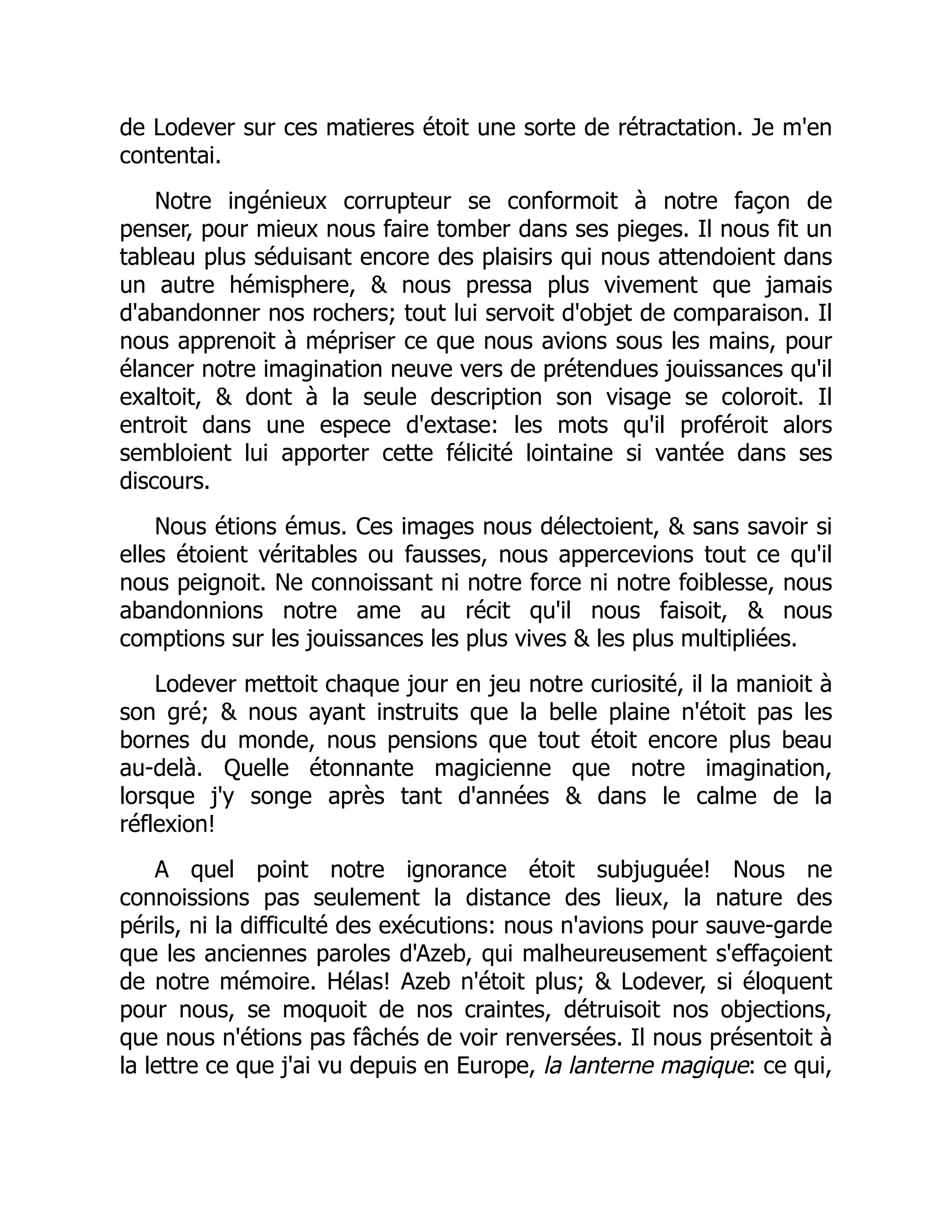 de Lodever sur ces matieres étoit une sorte de rétractation. Je m'en
contentai.
Notre ingénieux corrupteur se conformoit à notre façon de
penser, pour mieux nous faire tomber dans ses pieges. Il nous fit un
tableau plus séduisant encore des plaisirs qui nous attendoient dans
un autre hémisphere, & nous pressa plus vivement que jamais
d'abandonner nos rochers; tout lui servoit d'objet de comparaison. Il
nous apprenoit à mépriser ce que nous avions sous les mains, pour
élancer notre imagination neuve vers de prétendues jouissances qu'il
exaltoit, & dont à la seule description son visage se coloroit. Il
entroit dans une espece d'extase: les mots qu'il proféroit alors
sembloient lui apporter cette félicité lointaine si vantée dans ses
discours.
Nous étions émus. Ces images nous délectoient, & sans savoir si
elles étoient véritables ou fausses, nous appercevions tout ce qu'il
nous peignoit. Ne connoissant ni notre force ni notre foiblesse, nous
abandonnions notre ame au récit qu'il nous faisoit, & nous
comptions sur les jouissances les plus vives & les plus multipliées.
Lodever mettoit chaque jour en jeu notre curiosité, il la manioit à
son gré; & nous ayant instruits que la belle plaine n'étoit pas les
bornes du monde, nous pensions que tout étoit encore plus beau
au-delà. Quelle étonnante magicienne que notre imagination,
lorsque j'y songe après tant d'années & dans le calme de la
réflexion!
A quel point notre ignorance étoit subjuguée! Nous ne
connoissions pas seulement la distance des lieux, la nature des
périls, ni la difficulté des exécutions: nous n'avions pour sauve-garde
que les anciennes paroles d'Azeb, qui malheureusement s'effaçoient
de notre mémoire. Hélas! Azeb n'étoit plus; & Lodever, si éloquent
pour nous, se moquoit de nos craintes, détruisoit nos objections,
que nous n'étions pas fâchés de voir renversées. Il nous présentoit à
la lettre ce que j'ai vu depuis en Europe, la lanterne magique: ce qui,
 