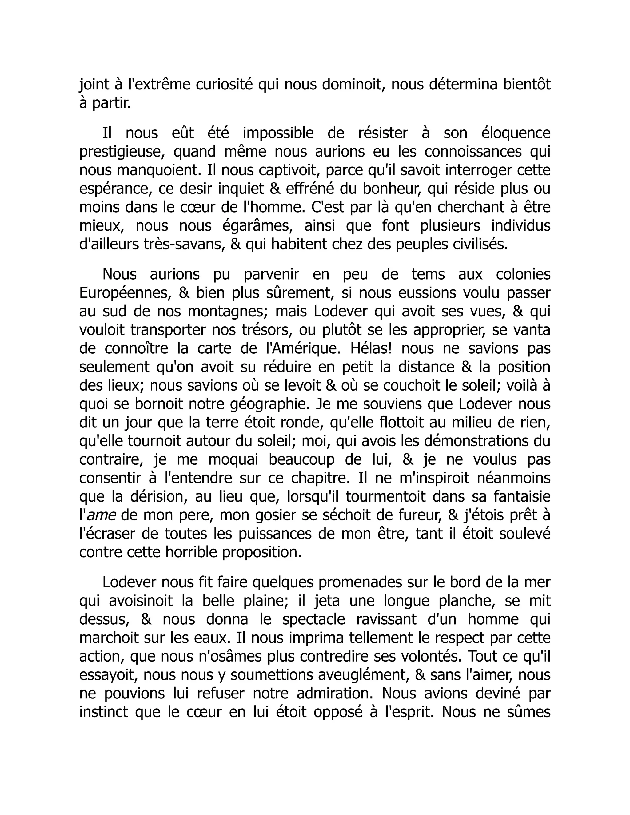 joint à l'extrême curiosité qui nous dominoit, nous détermina bientôt
à partir.
Il nous eût été impossible de résister à son éloquence
prestigieuse, quand même nous aurions eu les connoissances qui
nous manquoient. Il nous captivoit, parce qu'il savoit interroger cette
espérance, ce desir inquiet & effréné du bonheur, qui réside plus ou
moins dans le cœur de l'homme. C'est par là qu'en cherchant à être
mieux, nous nous égarâmes, ainsi que font plusieurs individus
d'ailleurs très-savans, & qui habitent chez des peuples civilisés.
Nous aurions pu parvenir en peu de tems aux colonies
Européennes, & bien plus sûrement, si nous eussions voulu passer
au sud de nos montagnes; mais Lodever qui avoit ses vues, & qui
vouloit transporter nos trésors, ou plutôt se les approprier, se vanta
de connoître la carte de l'Amérique. Hélas! nous ne savions pas
seulement qu'on avoit su réduire en petit la distance & la position
des lieux; nous savions où se levoit & où se couchoit le soleil; voilà à
quoi se bornoit notre géographie. Je me souviens que Lodever nous
dit un jour que la terre étoit ronde, qu'elle flottoit au milieu de rien,
qu'elle tournoit autour du soleil; moi, qui avois les démonstrations du
contraire, je me moquai beaucoup de lui, & je ne voulus pas
consentir à l'entendre sur ce chapitre. Il ne m'inspiroit néanmoins
que la dérision, au lieu que, lorsqu'il tourmentoit dans sa fantaisie
l'ame de mon pere, mon gosier se séchoit de fureur, & j'étois prêt à
l'écraser de toutes les puissances de mon être, tant il étoit soulevé
contre cette horrible proposition.
Lodever nous fit faire quelques promenades sur le bord de la mer
qui avoisinoit la belle plaine; il jeta une longue planche, se mit
dessus, & nous donna le spectacle ravissant d'un homme qui
marchoit sur les eaux. Il nous imprima tellement le respect par cette
action, que nous n'osâmes plus contredire ses volontés. Tout ce qu'il
essayoit, nous nous y soumettions aveuglément, & sans l'aimer, nous
ne pouvions lui refuser notre admiration. Nous avions deviné par
instinct que le cœur en lui étoit opposé à l'esprit. Nous ne sûmes
 